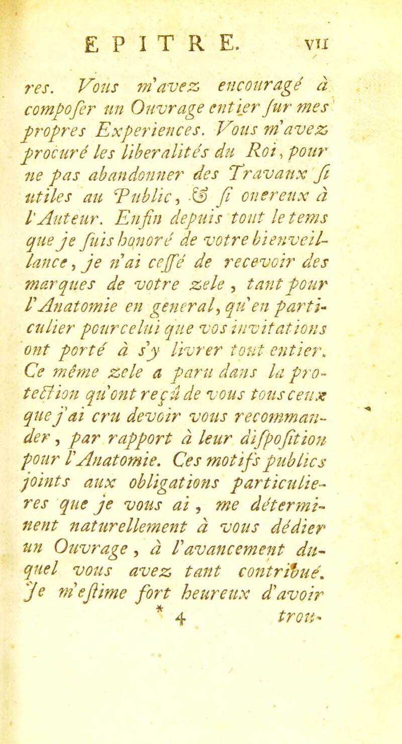 res. Vous ^n'avez encouragé à compofer un Ouvrage entier fur mes p'opres Expériences. Vous m avez ■procuré les libéralités du Roi, pour 7ie pas abandonner des Travaux fi utiles au Tublic^ fi onéreux à lAuteur. Enfin depuis tout letems que je fuis honoré de votre biejivcil- lance, je liai cejfé de recevoir des marques de votre zele , tant pour f Anatoynie en gênerai., qtien partie culier pour ce lui que vos invitations ont porté à s'y livrer tout entier. Ce même zele a paru dans la pro- teBion qu ont reçu de vous tous ceux quejai cru devoir vous recomman- der , par rapport à leur difpofitïon- pour r Anatomie. Ces motifs publics joints aux obligations particuliè- res que je vous ai, me dé ter mi- nent naturelle7nent à vous dédier un Ouvrage, à l'avancement du- quel vous avez tant contri'aué. Je rnefîime fort heureux d'avoir * 4 troîi-