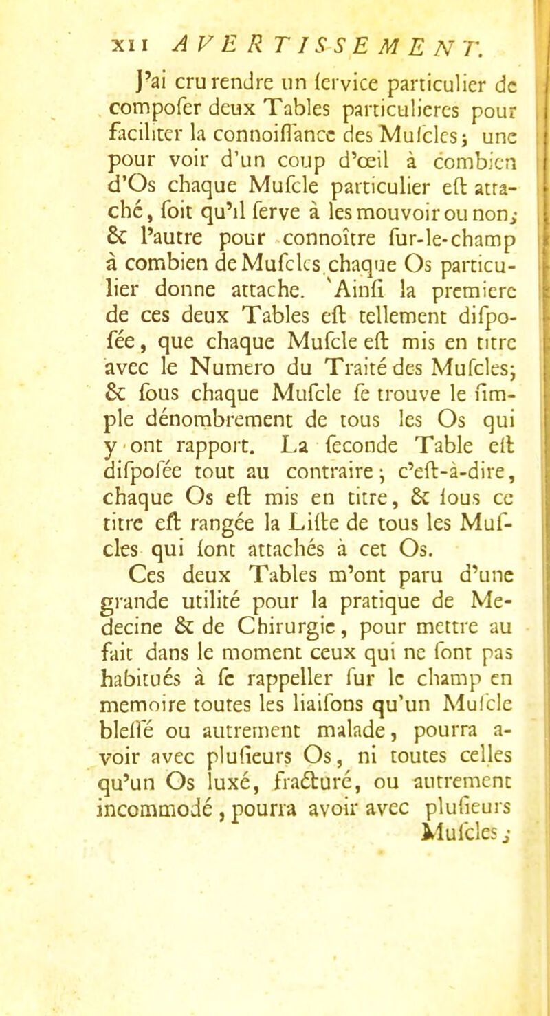 J'ai cru rendre un fervice particulier de compofer deux Tables particulières pour faciliter la connoiflancc desMuIclesi une pour voir d'un coup d'œil à combien d'Os chaque Mufcle particulier eft atta- ché, foit qu'il ferve à les mouvoir ou non, & l'autre pour connoître fur-le-champ à combien de Mufcks,chaque Os particu- lier donne attache. 'Ainfi la première de ces deux Tables eft tellement difpo- fée, que chaque Mufcle eft mis en titre | avec le Numéro du Traité des Mufcles; & fous chaque Mufcle fe trouve le nm- ple dénombrement de tous les Os qui y ont rapport. La féconde Table eft difpofée tout au contraire ^ c'eft-à-dire, chaque Os eft mis en titre, & lous ce titre eft rangée la Lifte de tous les Muf- cles qui lont attachés à cet Os. Ces deux Tables m'ont paru d'une grande utilité pour la pratique de Mé- decine & de Chirurgie, pour mettre au fait dans le moment ceux qui ne font pas habitués à fc rappeller fur le champ en mémoire toutes les liaifons qu'un Mulcle blelfé ou autrement malade, pourra a- voir avec plufieurs Os, ni toutes celles qu'un Os luxé, fiaéturé, ou tiutrcment incommodé , pourra avoir avec plufieurs Mufcles j-