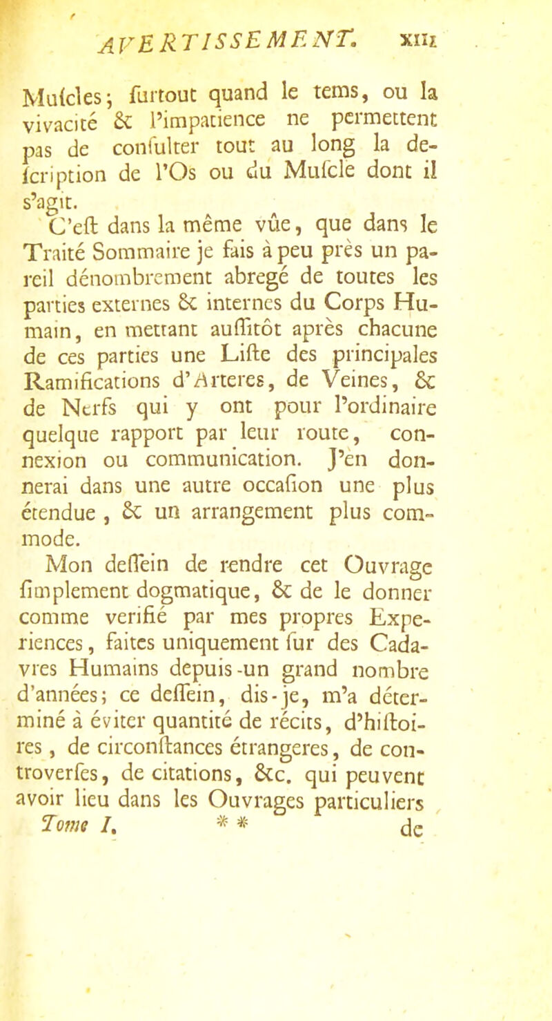 Muicles; faitout quand le tems, ou la vivacité & l'impacience ne permettent pas de coniulter tout au long la de- icription de l'Os ou du Mulcle dont il s'agit. C'eft dans la même vue, que dans le Traité Sommaire je fais à peu près un pa- reil dénombrement abrégé de toutes les parties externes 8c internes du Corps Hu- mam, en mettant auflîtôt après chacune de ces parties une Lifte des principales Ramifications d'/irteres, de Veines, 6c de Nerfs qui y ont pour l'ordinaire quelque rapport par leur route, con- nexion ou communication. J'en don- nerai dans une autre occafion une plus étendue , un arrangement plus com- mode. Mon delTein de rendre cet Ouvrage fiQiplement dogmatique, & de le donner comme vérifié par mes propres Expé- riences , faites uniquement fur des Cada- vres Humains depuis-un grand nombre d'années; ce deffein, dis-je, m'a déter- miné à éviter quantité de récits, d'hiftoi- res, de circonftances étrangères, de con- troverfes, de citations, ÔCc. qui peuvent avoir lieu dans les Ouvrages particuliers Tovii I. * * de