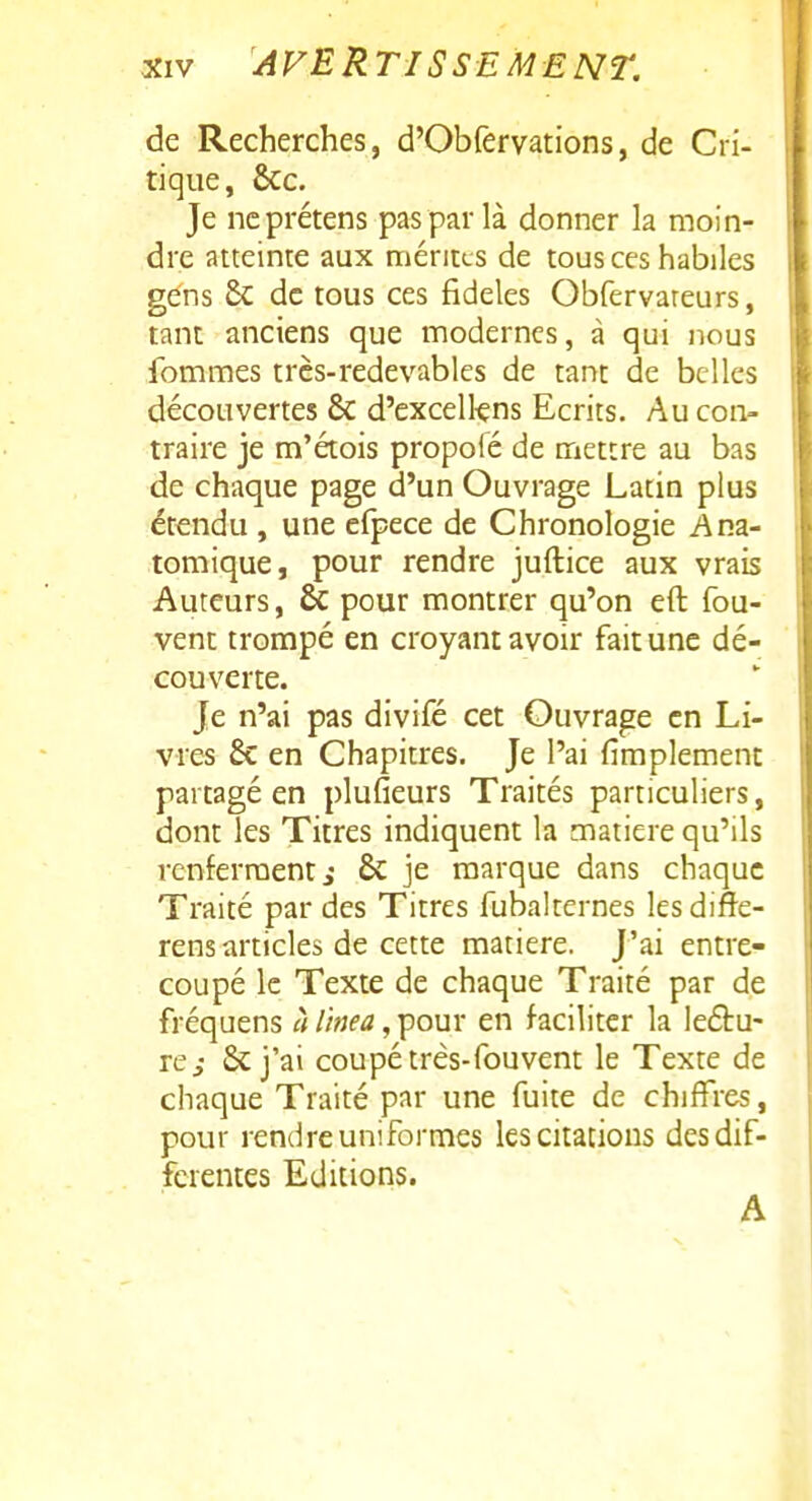 de Recherches, d'Obfervations, de Cri- tique, ôcc. Je ncprétens pas par là donner la moin- dre atteinte aux mérites de tous ces habiles gens £c de tous ces fidèles Obfervareurs, tant anciens que modernes, à qui nous femmes très-redevables de tant de belles découvertes & d'excelkns Ecrits. Au con- traire je m'étois propolé de mettre au bas de chaque page d'un Ouvrage Latin plus étendu, une efpece de Chronologie Ana- tomique, pour rendre juftice aux vrais Auteurs, & pour montrer qu'on eft fou- vent trompé en croyant avoir fait une dé- couverte. Je n'ai pas divifé cet Ouvrage en Li- vres & en Chapitres. Je l'ai fimplement partagé en plufieurs Traités particuliers, dont les Titres indiquent la matière qu'ils renferment i 6c je marque dans chaque Traité par des Titres fubalternes lesdifte- rens articles de cette matière. J'ai entre- coupé le Texte de chaque Traité par de fréqaens à l'inea, pour en faciliter la leétu- re^ & j'ai coupé très-fou vent le Texte de chaque Traité par une fuite de chiffres, pour rendre uniformes les citations des dif- férentes Editions. A