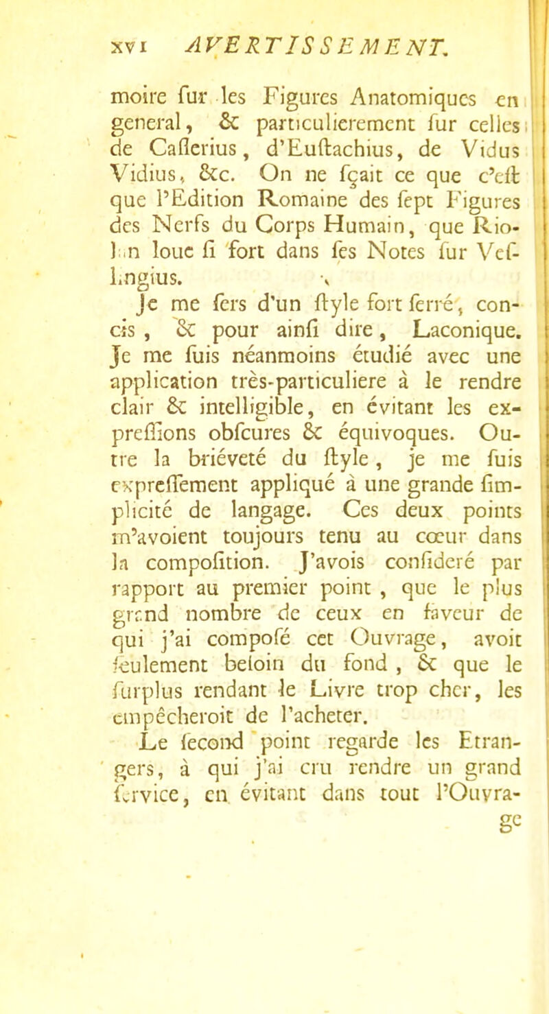 moire fur les Figures Anatomiqucs en gênerai, & particulièrement fur celles de Caflerius, d'Euftachius, de Vidus Vidius, &c. On ne fçait ce que c'cft que l'Edition Romaine des fept Figures des Nerfs du Corps Humain, que Rio- \ n loue fi fort dans fes Notes fur Vef- Lngius. Je me fers d'un flyle fort ferré, con- cis , 6c pour ainfi dire, Laconique. Je me luis néanmoins étudié avec une application très-particuliere à le rendre clair & intelligible, en évitant les ex- prcfiions obfcures 6c équivoques. Ou- tre la brièveté du ftyle, je me fuis cxprclTement appliqué à une grande fîm- plicité de langage. Ces deux points m'avoient toujours tenu au cœur dans la compofition. J'avois confideré par rapport au premier point , que le plus grr.nd nombre de ceux en faveur de qui j'ai compofé cet Ouvrage, avoit feulement beloin du fond , 6c que le furplus rendant le Livre trop cher, les cmpêcheroit de Tacheter. Le fécond point regarde les Etran- gers, à qui j'ai cru rendre un grand fcrvice, en évitant dans tout l'Ouvra- ge