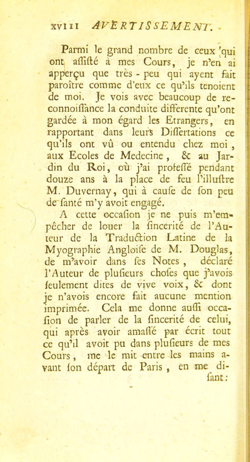 Parmi le grand nombre de ceux 'qui ont affifté à mes Cours, je n'en ai apperçu que très - peu qui ayent fait paroître comme d'eux ce qu'ils tenoient de moi. Je vois avec beaucoup de re- connoiflance la conduite différente qu'ont gardée à mon égard les Etrangers, en rapportant dans leurs Diflèrtations ce qu'ils ont vû ou entendu chez moi , aux Ecoles de Médecine , & au Jar- din du Roi, où j'ai prokffé pendant douze ans à la place de feu l'illuftre M. Duvernay, qui à caufe de fon peu de fanté m'y avoit engagé. A cette Gccafion je ne puis m'era- pêcher de louer la fincerité de l'Au- teur de la Traduélion Latine de la Myographie Angloife de M. Douglas, de m'avoir dans fes Notes , déclaré l'Auteur de plufieurs chofes que j'avois feulement dites de vive voix, & dont je n'avois encore fait aucune mention imprimée. Cela me donne aufli occa- fion de parler de la fincerité de celui, qui après avoir amaffé par écrit tout ce qu'il avoit pu dans plufieurs de mes Cours, me le mit entre les mains a- vant Ion départ de Paris , en me di- fant;