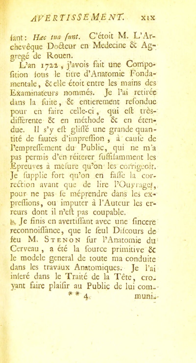 iiint: Hac tua funt. C'étoit M. L'Ar- chevêque Dodeur en Médecine 6c Ag- .aregé de Rouen. L'an 1722, j'avois fait une Compo- ficion lous le titre d'Anatomie Fonda- mentale , & elle écoif entre les mains des Examinateurs nommés. Je l'ai retirée dans la fuite, & entièrement refondue pour en faire celle-ci, qui efl; très- différente & en méthode & en éten- due. Il s'y efl: glifîe une grande quan- tité de fautes d'irnprefîion , à caufe de l'empreflement du Public, qui ne m'a pas permis d'en réitérer fuffifammeiit les Epreuves à raefure qu'on les corrigcort. Je fupplie fort qu'on en fallc la cor- reélion avant que de lire POuyrage?, pour ne pas fc méprendre dans les ex-- prefîions, ou imputer à l'Auteur les er>- reurs dont il n'eft pas coupable, i^. Je finis en avertiffant avec une fîncere reconnoifîànce, que le feul Difcours de feu M. S TENON fur l'Anatomie du Cerveau , a été la fource primitive & le modèle gênerai de toute ma conduite dans les travaux Anatomiques. Je l'ai inleré dans le Traité de la Tête, cro- yant faire plaifir au Public de lui com-- * * 4.- muni^i-