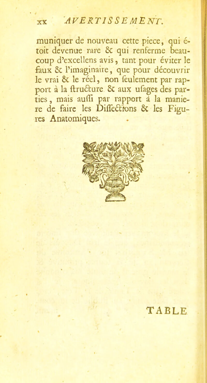 muniquer de nouveau cette pièce, qui c- toic devenue rare 8c qui renferme beau- coup d'excellens avis, tant pour éviter le faux & l'imaginaire, que pour découvrir le vrai & le réel, non feulement par rap- port à la ftrufture 6c aux ufages des par- ties , mais auffi par rapport à la maniè- re de faire les Différions ôc les Figu- res Anatomiques- TABLE