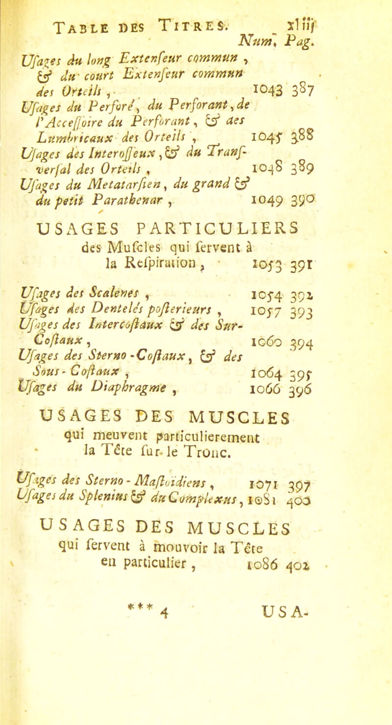 Table des Titres, _ xh'î/ Nrm, Pag, Ufazes du long Extenfeur commun , Q du - court Extenfeur commun des Oruili , 1043 387 Uf<i^es du Perforé, du Perforant,de l'Accef oire du Perforant, Lttmhrtcaux des Orteils , IO45' 3.88 Ujages des Interofjeux , àu Tranf verjal des Ortetls , IO48 389 Ufages du Metatarfien, du grand ^ du petit Paratbenar , 1049 390 USAGES PARTICULIERS des Mufcles qui fervent à la Refpiraiion , • 1053 39^^ Ufjges des Scalenes , lOj-^ ^gz Ufàges des Dentelés pojîer'teurs , IOJ7 393 Ufiges des Intercoftaux ^ des Sur- Coflaux , lo6o 394 Ufages des Sterno - Coftaux ^ ^ des Sous - Co/îanx , I064 59^ Ufages du Diaphragme , 1066 396 USAGES DES MUSCLES qui meuvent particulièrement la Tête far-le Trûiic. tJfiges des Sterno - Mafîvidiens , 1071 397 Vfages du Splenius ^ du CompUxus, l ©S i 400 USAGES DES MUSCLES qui fervent à mouvoir la Tête eu particulier, io86 401 * * * USA-