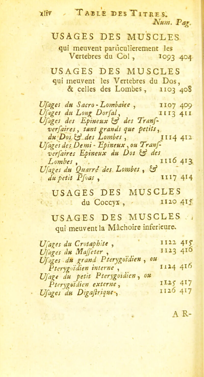 Num. Pa^. USAGES DES MUSCLES quî meuvent pariiculierement les Vertèbres du Col , 1093 4°4 USAGES DES MUSCLES qui meuvent les Vertèbres du Dos, & celles des Lombes, 1103 408 Liages du Sacro-Lombaite , 1107 409 Ufages du Long Dorfal, il 13 4II Ufages des Epineux ^ des Tranf- verfaires, tant grands que petits, àn Doi.l^.des Lombes , JI14 412 Ufages des Demi - Epineux, ou Tranf- verfaires Epineux âu Dos ^ des Lombes, 111641^ Ufages du Quatre' des Lombes , Ss' du petit rf'jas , II17 414 USAGES DES MUSCLES du Coccyx , II20 415 USAGES DES MUSCLES , qui meuvent la Mâchoire inférieure. Ufages du Crotaphlte , ' 1122 41^ Ufages du yiafjeter , _ 11^3 41° Ufiges du grand Pierygoïdien , ou Pteryg'iïdien interne , 1x24 416 Ufag* du petit Pterygoïdien ^ ou Pterygaïiiicn externe^ H-^-î 4^7 Ufages du Digaflrique-, il26 417 A R-