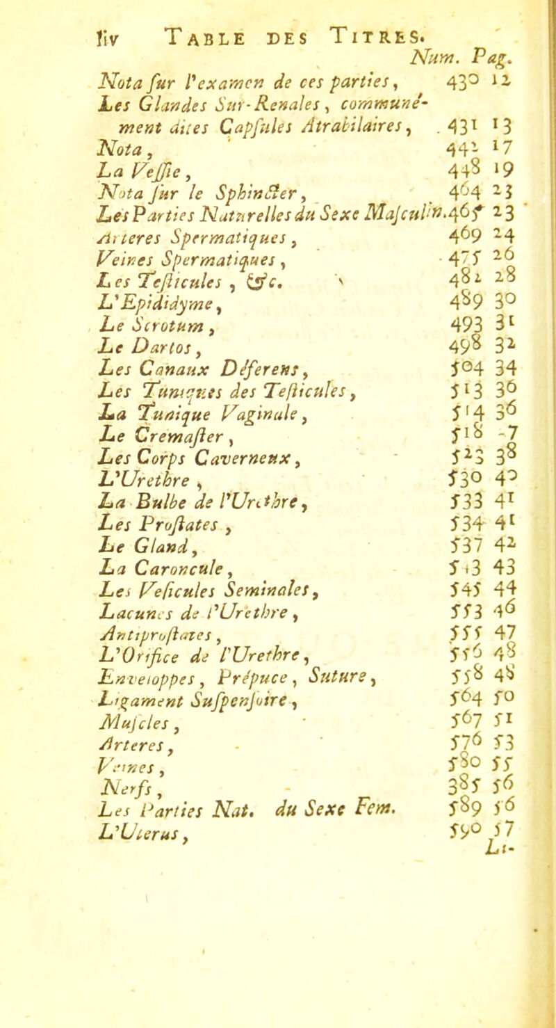 Num. Pag. Nota fur l''ex amen de ces parties, 43^ i i Les G landes Sur-Rénales ^ commune'- ment unes Capfules Atrabilaires^ .431 13 Nota, 44- 17 LaVeffie, 44? «9 jVv^fl fur le SphinSîery 4'^4 -5 Les Parties Nat^trelles du Sexe Majcul!»'^àf 23 Aiieres Sprrmatiques, 4*^9 ^4 Veines Spermati^ues ^ 475 -6 Tefiunles , Ês'f. v 481 28 VEpidiâyme^ 4^9 3° Le Scrotum ^ 493 3' if Dartos, 49^ Z-fj Cfl«â«Ar D/ferens, 504 34 Zifj Tum<rv.es des Tefticuks f 513 3*^ jLi» 7a/?;^ae Vaginale, î'4 3^^ iiiff Cremajîer y -7 Les Corps Caverneux, î^3 3'* VUrethre , 53° 4^ La Bulbe de Wr^thre^ 533 4^ Les Prufîates , 53+41 Iif GW, 537 4i La Caroncule, 5*3 43 //ffj Veficules Séminales, 545 44 Juacuncs de rUretbre, 553 4^ A?ittpr„ft,nes, 555 47 VOnfice de IVrethre, 55^^ 48 Enveloppes, Prépuce, Suture y 55^ 4^ Ligament Sufpcnfuire ^ 5<^4 Mujcles, 567 51 /irteres, - 57^ 53 i'So 55 Ac^r/j, - 3^5 5^ L^j /-^jr/rVx iV.?/. i'fA'P Ffw*. 5S9 5<5 L'Uierus, 55/0 i7