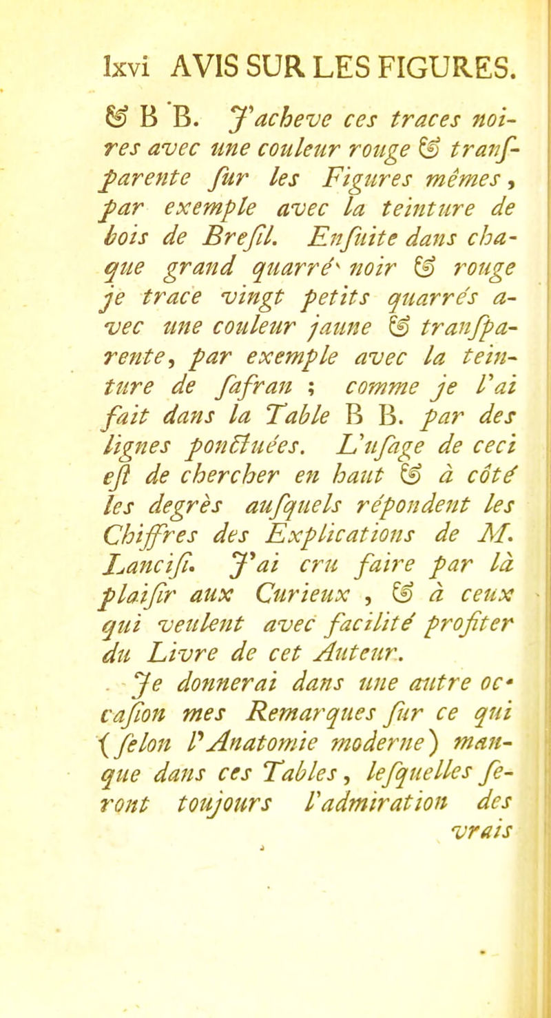 ^ B B. J'achève ces traces noi- res avec une couleur rouge ^ traiif- parente fur les Figures mêmes, ^ar exemple avec la teinture de bois de BreJîL Rnfuite dans cha- que grand quarré' noir ^ rouge je trace vingt petits quarrés a- •vec îtne couleur jaune ^ tranfpa- rente, par exemple avec la tein- ture de fafran ; comme je Vai fait dans la Table B B. par des lignes ponEluées. Uufage de ceci eft de chercher en haut ^ à côté les degrés aufquels répondent les Chiffres des Explications de M. I^ancifi» Jai cru faire par là plaiflr aux Curietix , ^ à ceux qui veulent avec facilité profiter du Livre de cet Auteur. . Je donnerai dans une autre oc cafion mes Remarques fur ce qui \félon PAnatomie moderne^ man- que dans ces Tables, lefquelles fe- ront toujours l'admiration des , vrais