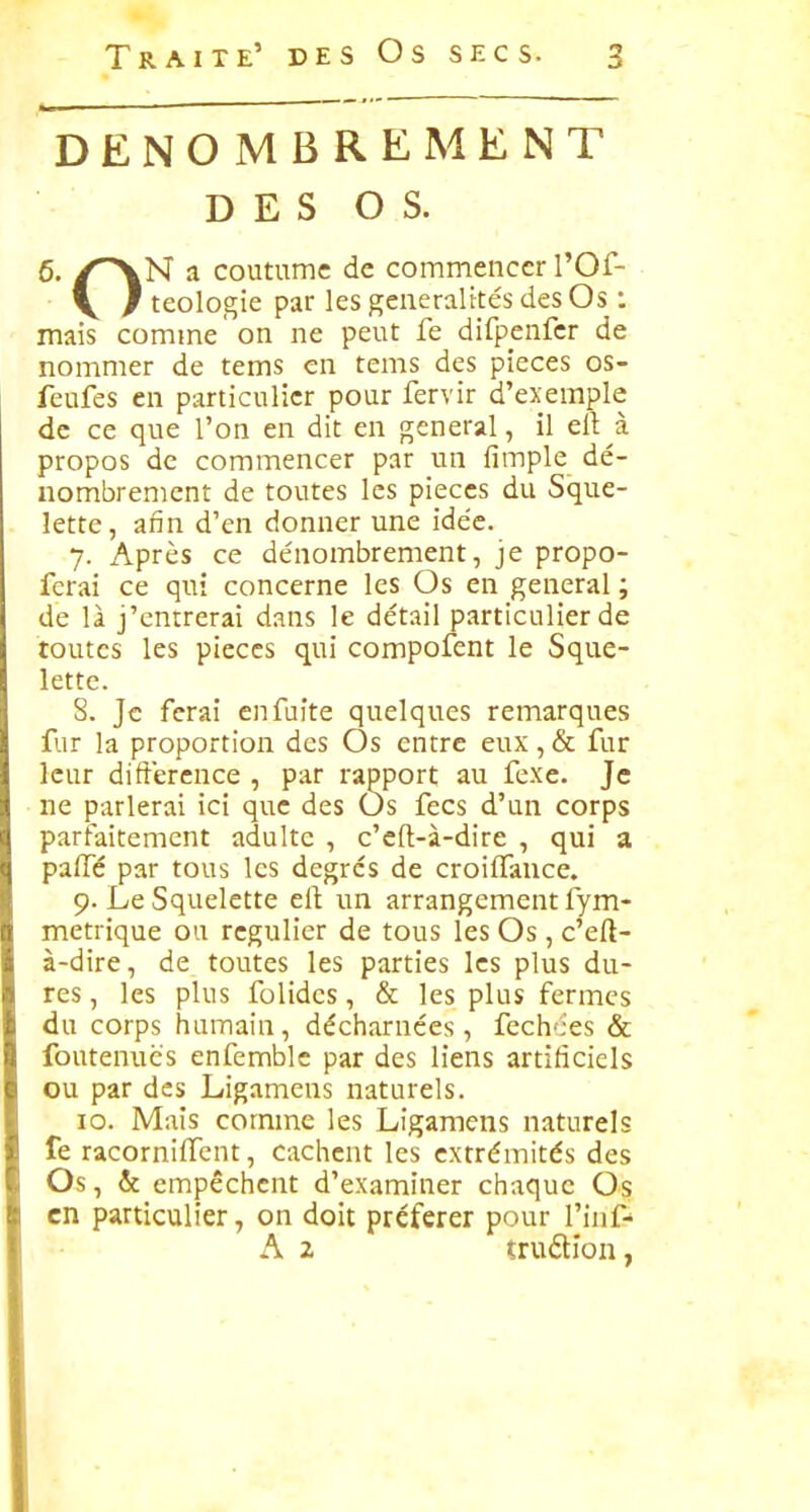 DENOMBREMENT D E S O S. 6. /^N a coutume de commencer l'Of- ■ V / teologie par les geueralttés des Os : mais comme on ne peut fe difpenfer de nommer de tems en tems des pièces os- feufes en particulier pour fervir d'exemple de ce que l'on en dit en gênerai, il ell à propos de commencer par un fimple dé- nombrement de toutes les pièces du Sque- lette, afin d'en donner une idée. 7. Après ce dénombrement, je propo- ferai ce qui concerne les Os en gênerai ; de là j'entrerai dans le détail particulier de toutes les pièces qui compofent le Sque- lette. 8. Je ferai en fuite quelques remarques fur la proportion des Os entre eux, & fur leur différence , par rapport au fexe. Je ne parlerai ici que des Os fecs d'un corps parfaitement adulte , c'eft-à-dire , qui a palfé par tous les degrés de croiffauce. 9. Le Squelette eft un arrangement fym- metrique ou régulier de tous les Os, c'eft- à-dire, de toutes les parties les plus du- res , les plus folides, & les plus fermes du corps humain, décharnées, fech'ies & foutenués enfemblc par des liens artificiels ou par des Ligamens naturels. 10. Mais comme les Ligamens naturels fe racorniffent, cachent les extrémités des Os, & empêchent d'examiner chaque Os en particulier, on doit préférer pour l'inf A 2 tru(5tion,