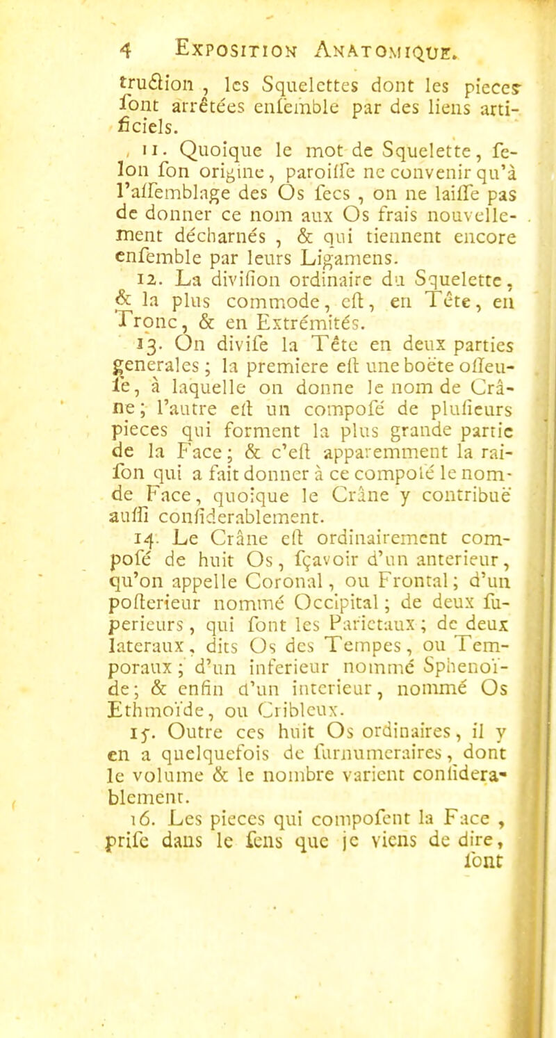 trudion , les Squelettes dont les pîece? font arrêtées enlembie par des liens arti- ficiels. ,11. Quoique le mot de Squelette, fé- lon fon origuic , paroiife ne convenir qu'à l'airemblage des Os lecs , on ne laifle pas de donner ce nom aux Os frais nouvelle- . ment décharnés , & qui tiennent encore cnfemble par leurs Ligamens. 12. La divifion ordinaire du Squelette, la plus commode, cil:, en Tête, en Tronc, & en Extrémités. 13. On divife la Tête en deux parties générales ; la première eft uneboëte olïeu- le, à laquelle on donne le nom de Crâ- ne ; l'autre cil un compofé de pluficurs pièces qui forment la plus grande partie de la Face ; & c'eft apparemment la rai- fon qui a fait donner à ce compoié le nom- 1 de Face, quoique le Crâne y contribue ! auffi confiderablement. 1 14. Le Crâne eft ordinairement com- pofé de huit Os, fçavoir d'un antérieur, qu'on appelle Coronal, ou Frontal; d'un ] pofterieur nommé Occipital ; de deux fu- perieurs , qui font les Pariétaux ; de deux latéraux, dits Os des Tempes, ou Tem- poraux ; d'un inférieur nommé Sphénoï- de; & enfin d'un intérieur, nommé Os Ethmoïde, ou Cribleux. 15-. Outre ces huit Os ordinaires, il y en a quelquefois de farnumcraires, dont le volume & le nombre varient coniîdera» blemenr. 16. Les pièces qui compofent la Face , prife dans le fens que je viens dédire, font