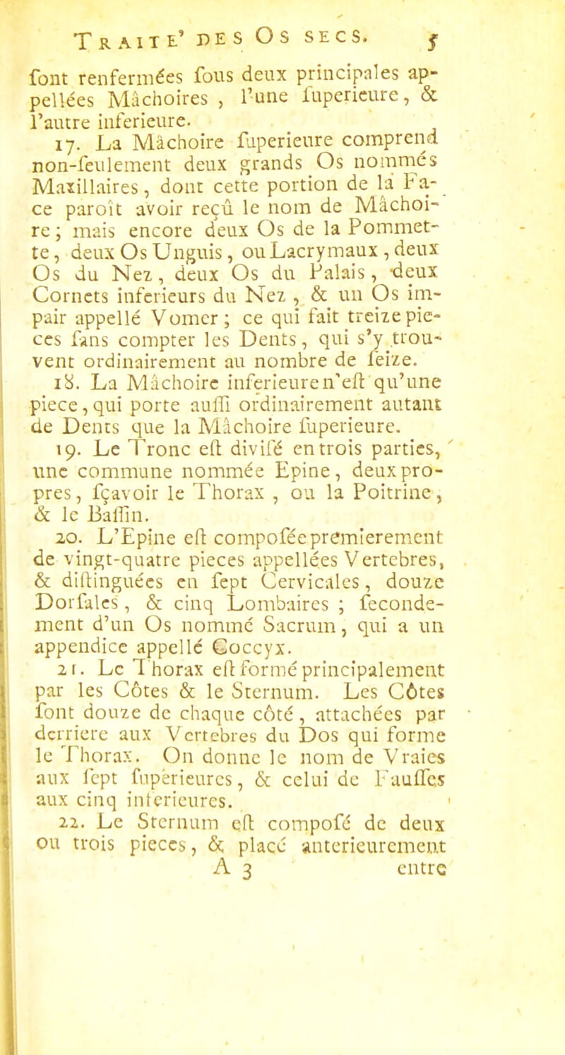 font renfermées fous deux principales ap- pellées Mâchoires , l'une lupericure, & l'autre inférieure. 17. La Mâchoire faperieure comprend non-feulement deux grands Os nomniés Maxillaires, dont cette portion de la Fa- ce paroît avoir reçu le nom de Mâchoi- re ; mais encore deux Os de la Pommet- te, deux Os Unguis, ou Lacrymaux , deux Os du Nez, deux Os du Palais, -deux Cornets inférieurs du Nez , & un Os im- pair appellé Vomcr; ce qui fait treize pie- ces fins compter les Dents, qui s'y .trou- vent ordinairement au nombre de feize. 18. La Mi-ichoirc inférieuren'eft qu'une pièce,qui porte auflî ordinairement autant de Dents que la Mâchoire faperieure. 19. Le Tronc efl divifé en trois parties, une commune nommée Epine, deux pro- pres, fcavoir le Thorax , ou la Poitrine, & le Baffin. 20. L'Epine efl compoféepremierenient de vingt-quatre pièces appellées Vertèbres, & dilfinguécs en fept Cervicales, douze Dorfalcs , & cinq Lombaires ; feconde- mcnt d'un Os nomme Sacrum, qui a un appendice appelle Coccyx. 21. Le T horax efl formé principalement par les Côtes & le Sternum. Les Côtes font douze de chaque côté, attachées par derrière aux Vertèbres du Dos qui forme le Thorax. On donne le nom de Vraies aux Icpt fupèrieurcs, & celui de Faulfcs aux cinq intérieures. 22. Le Sternum efl compofé de deux ou trois pièces, &, placé anterieuremeat A 3 entre