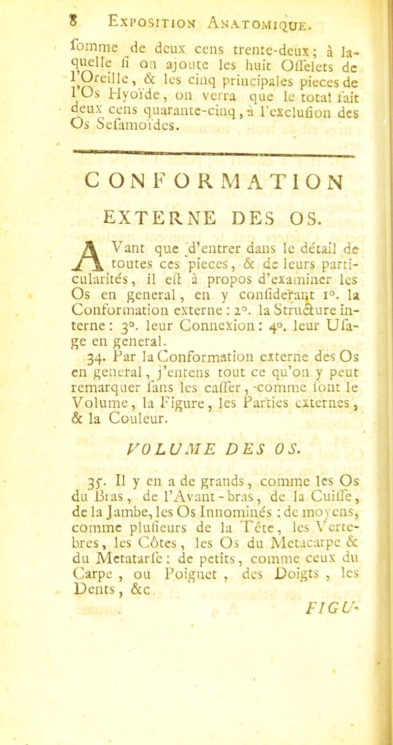 Ibmme de deux cens trente-deux; à la- quelle fi ou ajoute les huit Oflelets de 1 Oreille, & les cinq principales pièces de lOs Hyoïde, on verra que le totat fait deux cens quarante-cinq, à l'cxclufion des Os Sefamoïdes. CONFORMATION EXTERNE DES OS. AVant que 'd'entrer dans le détail de toutes CCS pièces, & de leurs parti- cularités , il eit à propos d'examiner les Os en gênerai, en y confiderant i°. la Conformation externe : z'^. la Struâ:ure in- terne : 3°. leur Connexion : 4°. leur Ufa- ge en gênerai. 34. Par la Coiiformation externe des Os en gênerai, j'entens tout ce qu'on y peut remarquer fans les cafler, -comme (ont le Volume, la Figure, les Parties externes, & la Couleur. VOLUME DES OS. 35'. Il y en a de grands, comme les Os du Bras, de l'Avant - bras, de la Cuille, de la Jambe, les Os Innominés : de moyens, comme plulieurs de la Tctc, les \^crtc- bres, les Côtes, les Os du Métacarpe & du Mctatarfe : de petits, comme ceux du (^arpc , ou Poignet , des Doigts , les Dents, &c FIGU'