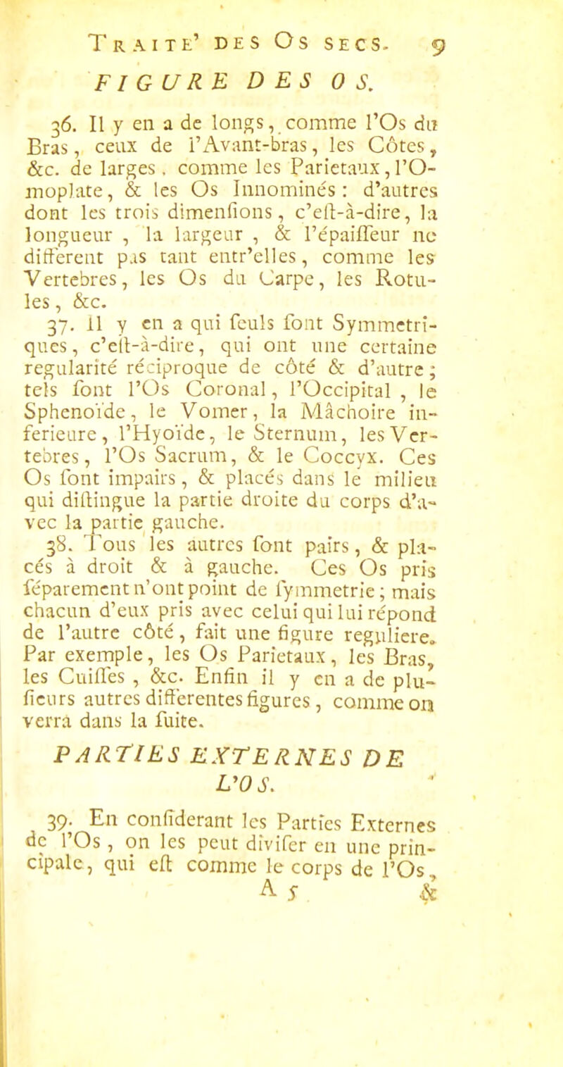 FIGURE DES OS. 36. Il y en a de longs, comme l'Os du Bras, ceux de i'x\v:mt-bras, les Côtes, &c. de larges . comme les Pariétaux, l'O- moplate , & les Os Innominés : d'autres dont les trois dimenfions, c'ert-à-dire, la longueur , la largeur , & répaifleur ne différent pas tant entr'elles, comme les Vertèbres, les Os du Carpe, les Rotu- les , &c. 37. Il y en a qui fculs font Symmctrî- ques, c'eil-à-dire, qui ont une certaine régularité réciproque de côté & d'autre; tels font rOs Coronal, l'Occipital , le Sphénoïde, le Vomer, la Mâchoire in- férieure, l'Hyoïdc, le Sternum, les Ver- tèbres, l'Os Sacrum, & le Coccyx. Ces Os font impairs, & placés dans le milieu qui diftingue la partie droite du corps d'a- vec la partie gauche. 38. Tous les autres font pairs, & pla- cés à droit & à gauche. Ces Os pris féparemcnt n'ont point de fymmetrie; mais chacun d'eux pris avec celui qui lui répond de l'autre côté, fait une figure régulière» Par exemple, les Os Pariétaux, les BrasJ les Cuiffes , &c. Enfin il y en a de plu- ficurs autres différentes figures , comme on verra dans la fuite. PARTIES EXTERNES DE L'OS. 39. En coniïderant les Parties Externes de l'Os , on les peut dîvifer en une prin- cipale , qui eft comme le corps de l'Os A 5- â