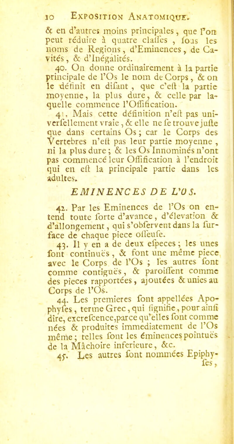 & en d'autres moins principales, que Ton peut réduire à quatre clulics , foas les noms de Régions, d'Eminences, de Ca- vite's, & d'Inégalités. 40. On donne ordinairement à la partie principale de l'Os le nom dt Corps, & on le définit en difluit , que c'cft la partie moyenne, la plus dure, & celle par la- quelle commence l'Offification. 4' . Mais cette définition n'eit pas uni- vcrfellement vraie, & elle ne fe trouvejufte que dans certains Os ; car le Corps des Vertèbres n'elt pas leur partie moyenne , ni la plus dure ; & les Os Innominés n'ont pas commencé leur Oflification à l'endroit qui en eft la principale partie dans les adultes. EMINENCES DE VOS. 42. Par les Eminences de l'Os on en- tend tonte forte d'avance , d'élévation & d'allongement, qui s'obferventdans la fur- face de chaque pièce oifeufe. 43. Il y en a de deux efpeces ; les unes font continués, & font une même pièce avec le Corps de l'Os ; l'es autres font comme contiguës, & paroiffent comme des pièces rapportées, ajoutées & unies au Corps de l'Os. 44. Les premières font appellées Apo- phyfes, terme Grec, qui lignifie, pour ainlî dire, excrefcence,parce qu'elles font comme nées & produites immédiatement de l'Os même; telles font les éminencespointues de la Mâchoire inférieure, &c. 45. Les autres font nommées Epiphy- fes,