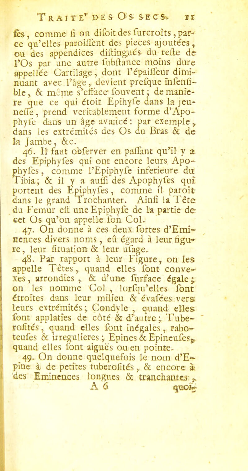 fès, comme lî on difoitdes furcroîts,par- ce qu'elles paroillent des pièces ajoutées, ou des appendices dillingués du refle de rOs pal- une autre lablVance moins dure appelle'e Cartilage, dont Tépaifleur dimi- nuant avec râge, devient prefque mfcnfi- blc, & mcmc s'efface* fouvent ; de maniè- re que ce qui ctoit Epihyfe dans la jeu- nefle, prend véritablement forme d'Apo- phyie dans un âge avancé : par exemple, dans les extrémités des Os du Bras & de la Jamoe, &c. 46. Il faut obferver en paflant qu*il y a des Epiphyfes qui ont encore leurs Apo- phyfes, comme l'Epiphyfe inférieure da Tibia; & il y a auffi des Apophyfes quî portent des Épiphyfes, comme il paroît dans le grand Trochanter. Ainfi la Téte du Fémur ell une Epiphyfe de la partie de cet Os qu'on appelle foh Col. 47. On donne à ces deux fortes d'Emi-' ncnces divers noms, eû égard à leur ligu- re, leur fituation & leur ufage. 48. Par rapport à leur Figure, on les appelle Têtes, quand elles font conve- xes , arrondies , & d'une furface égale ; on les nomme Col , lorfqu'elks font étroites dans leur milieu & évafées vers: leurs extrémités; Condyle , quand elles- font applaties de côté & d'autre ; Tube- roiîtés, quand elles font inégales, rabo- teufes & irregulieres ; Epines & Epincufesj, quand elles font aiguës ou en pointe. 49. On donne quelquefois le nom d'E- pine à de petites tuberofités , & encore à des Erainciices longues & tranchantes y, A 6 quojK-