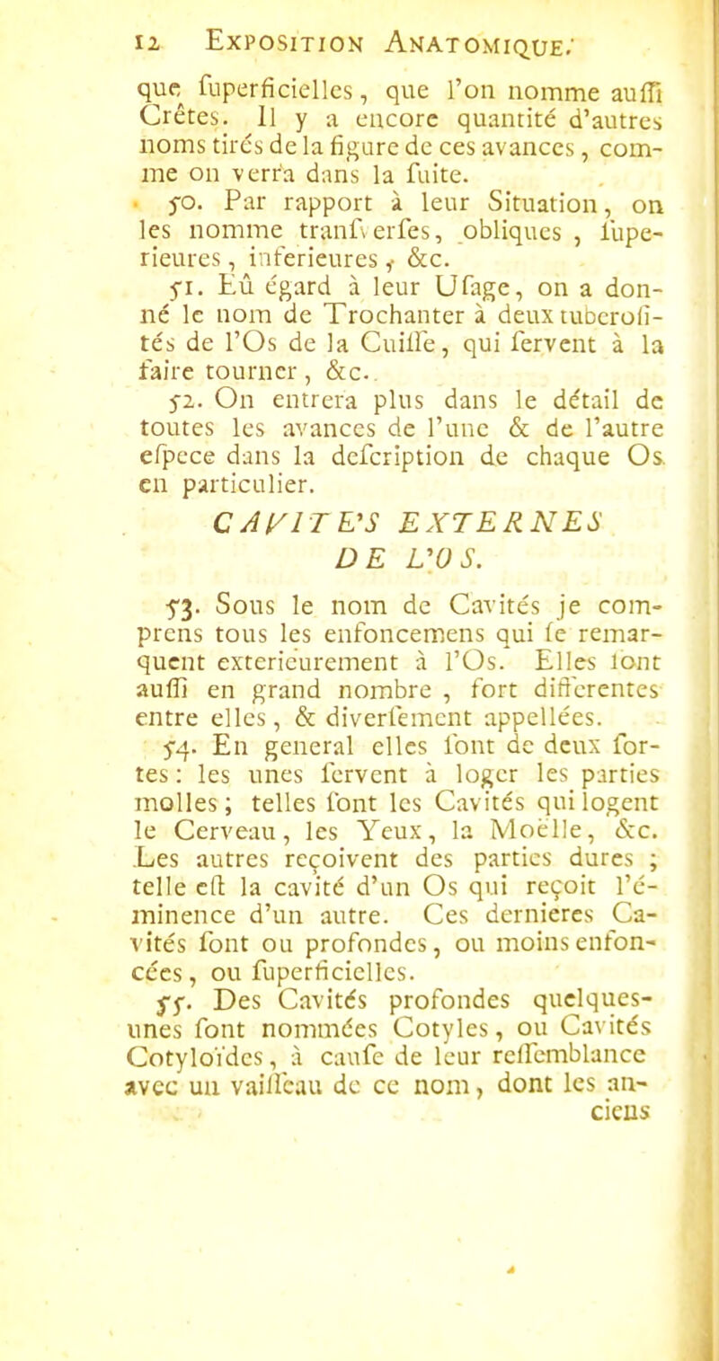 que fuperficiellcs, que l'on nomme auffi Crêtes. Il y a encore quantité d'autres noms tires de la figure de ces avances, com- me on verra dans la fuite. . j-o. Par rapport à leur Situation, on les nomme tranf> erfes, obliques , l'upe- rieures, intérieures ,■ &c. 5-1. Eû égard à leur Ufage, on a don- né le nom de Trochanter à deux tubcroii- tés de l'Os de la Cuille, qui fervent à la faire tourner, &c. 5-2. On entrera plus dans le détail de toutes les avances de l'une & de l'autre efpece dans la defcription de chaque Os. en particulier. CAI/ITE'S EXTERNES DE L'OS. •5'3. Sous le nom de Cavités je com- prcns tous les enfoncemens qui (e remar- quent extérieurement à l'Os. Elles lont aufll en grand nombre , fort dilî'crentes entre elles, & diverfement appellées. En gênerai elles font de deux for- tes : les unes fervent à loger les parties molles ; telles font les Cavités qui logent le Cerveau, les Yeux, la Moelle, âcc. Les autres reçoivent des parties dures ; telle c(l la cavité d'un Os qui reçoit l'é- ininence d'un autre. Ces dernières Ca- A'îtés font ou profondes, ou moins enfon- cées, ou fuperficiellcs. ^5-. Des Cavités profondes quelques- unes font nommées Cotyles, ou Cavités CotyloVdes, à caufe de leur relfemblance avec un vaiifcau de ce nom, dont les an- ciens