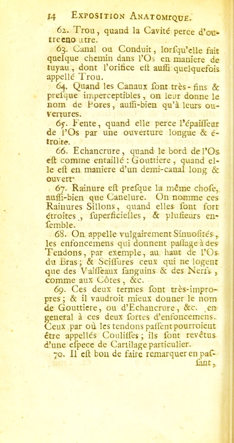 62. Trou, quand la Cavité perce d'eu- trecno .itre. 63. Canal ou Conduit, lorfqu'cUe fait quelque chemin dans l'Os en manière de tuyau, dont l'orifice elt auffi quelquefois appelle Trou. 64. Quand les Canaux font très - fins & prefque imperceptibles, on leur donne le nom de Pores, auffi-bien qu'à leurs ou- vertures. 65-. Fente, quand elle perce l'épaifTeur de l'Os par une ouverture longue & é- troite. 66. Echancrure, quand le bord de l'Os cft comme entaillé : Gouttière , quand el- le eft en manière d'un demi-canal long & ouvert 67. Rainure eft prefque la même chofe, aulTi-bien que Canelure. On nomme ces Rainures Sillons, quand elles font fort étroitesfuperficielles, & plulieurs en- femble. 68. On appelle vulgairement Sinuofités-,. les enfoncemens qui donnent pallage à des- Tendons, par exemple, au haut de l'Os- du Bras ; & Sciffures ceux qui ne logent que des Vaiifeaux fanguins & des Nerfs , comme aux Côtes, &c. 69. Ces deux termes font très-impro- pres ; & il vaudroit mieux donner le nom de Gouttière, ou d'Echancrure, &c. en gênerai à ces deux fortes d'enfoncemcns. Ceux par où les tendons pallcntpourroient être appelles Coulilfes ; ils font revêtus d'une cipece de Cartilage particulier. 70. Il eft bon de f;ùre remarquer en paf- lant>