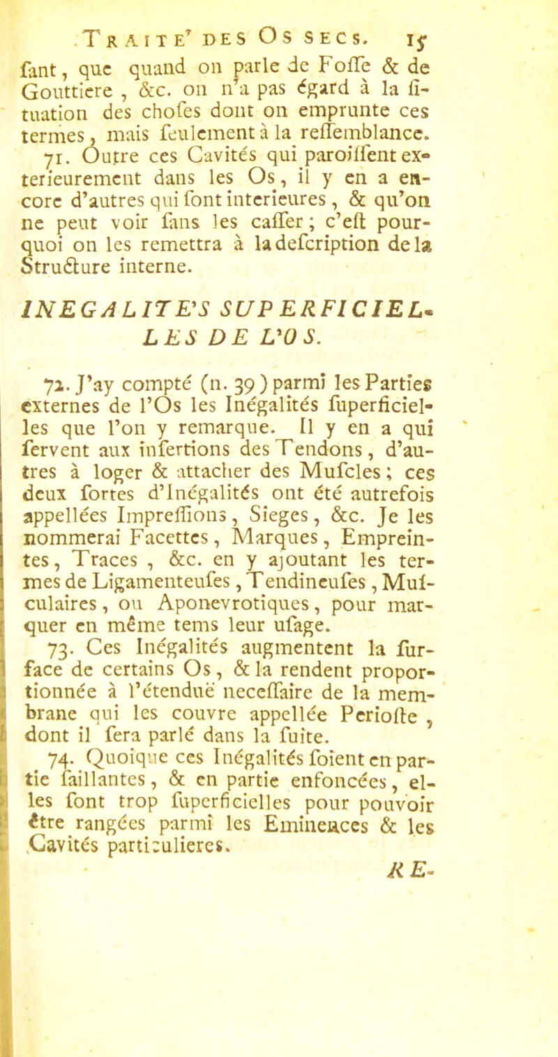 fant, que quand on parle de Foffe & de Gouttière , &c. on n'a pas égard à la fi- tuation des chofes dont on emprunte ces termes, mais feulement à la reffemblancc. yr. Outre ces Cavités qui paroilfentex- térieurement dans les Os, il y en a en- core d'autres qui font intérieures , & qu'on ne peut voir fuis les calTer ; c'eft pour- quoi on les remettra à ladefcription delà Struélure interne. INEGALITE'S SUPERFICIEL» LES DE L'OS. 7a. J'ay compté (n. 39) parmi les Parties externes de l'Os les Inégalités fuperficiel- les que l'on y remarque. Il y en a qui fervent aux infertions des Tendons, d'au- tres à loger & attacher des Mufcles ; ces deux fortes d'Inégalités ont été autrefois appellées Impreffions, Sièges, &c. Je les nommerai Facettes, Marques, Emprein- tes , Traces , &c. en y ajoutant les ter- mes de Ligamenteufes, Tendincufes, Mul- culaires, ou Aponevrotiques, pour mar- quer en même tems leur ufage. 73. Ces Inégalités augmentent la fur- face de certains Os, & la rendent propor- tionnée à l'étendue neccfTaire de la mem- brane qui les couvre appellée Pcriofte , dont il fera parlé dans la fuite. 74. Quoique ces Inégalités foient en par- tie iaillantcs, & en partie enfoncées, el- les font trop fupcrficielles pour pouvoir être rangées parmi les Emineaccs & les .Cavités particulières.