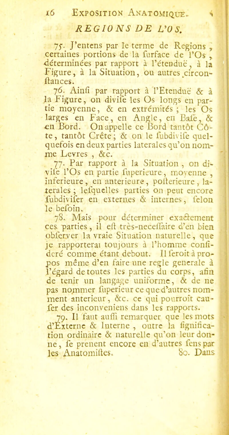 REGIONS DE L'OS, 75. J'cntens par le terme de Régions , certaines portions de la furface de l'Os , déterminées par rapport à l'étenduè', à la Figure, à la Situation, ou autres^circon- ftances. 76. Ainfi par rapport à l'Etendue & à la Figure, on divile les Os longs en par- tie moyenne, & en extrémités ; les Os larges en Face, en Angle, en Baie, & •en Bord. On appelle ce Bord tantôt Cô- te, tantôt Crête; & on le fubdivife quel- quefois en deux parties latérales qu'on nom- me Lèvres , &c. 77. Par rapport à la Situation , on di- vile l'Os en partie luperieure , moyenne , inférieure, en antérieure , pollerieure , la- térales ; lefquelles parties on peut encore fubdivifer en externes & internes, fcloa le befoin. 78. Mais pour déterminer exactement ces parties, il eft très-neceflaire d'en bien obfer.ver la vraie Situation naturelle, que je rapporterai toujours à l'homme conli- dcré comme étant debout. Il fcroit à pro- pos même d'en faire une règle générale à l'égard de toutes les parties du corps, afin de tenir un langage uniforme, & de ne pas nommer fupericur ce que d'autres nom- ment antérieur, &c. ce qui pourroît cau- fer des inconveniens dans les rapports. 79. Il faut aufli remarquer que les mots d'Externe & Interne , outre la lignifica- tion ordinaire & naturelle qu'on leur don- ne , fe prencnt encore en d'autres feus par les Anatomittes. 80. Dans
