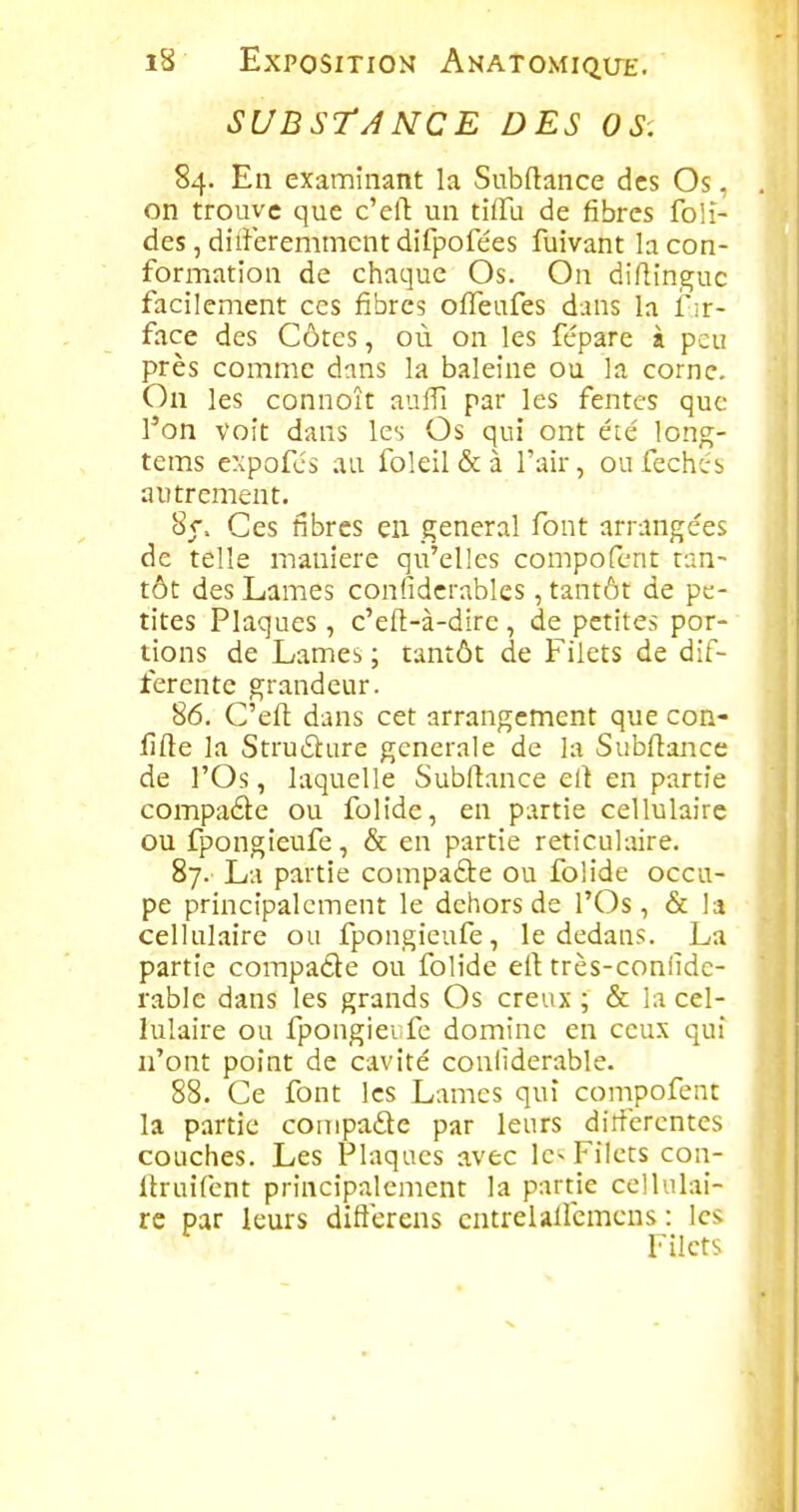 SUBSTâ NCE DES OS. 84. En examinant la Subftance des Os. on trouve que c'elT: un tilTu de fibres foli- des, dilîeremmcnt difpofées fuivant la con- formation de chaque Os. On diftinguc facilement ces fibres ofiTeufes dans la f ir- face des Côtes, où on les fépare à peu près comme dans la baleine ou la corne. On les connoît aufTi par les fentes que l'on voit dans les Os qui ont été' long- tems expofcs au foleil&à l'air, oufechcrs autrement. Sr. Ces fibres en gênerai font arrangées de telle manière qu'elles compofent tan- tôt des Lames confidcrables, tantôt de pe- tites Plaques, c'eft-à-dire , de petites por- tions de Lames ; tantôt de Filets de dif- férente grandeur. 86. C'eft dans cet arrangement que con- fifte la Struilure générale de la Subftance de l'Os, laquelle Subftance ert en partie compade ou folide, en partie cellulaire ou fpongieufe, & en partie reticulaire. 87. La partie compafte ou folide occu- pe principalement le dehors de l'Os, & la cellulaire ou fpongieufe, le dedans. La partie compade ou folide ell très-confidc- rable dans les grands Os creux ; & la cel- lulaire ou fpongiei fc domine en ceux qui n'ont point de cavité confiderable. 88. Ce font les Lames qui compofent la partie compade par leurs diiterentes couches. Les Plaques avec le- Filets con- Itruifcnt principalement la partie cellulai- re par leurs difterens cntrelalfcmcns : les Filets