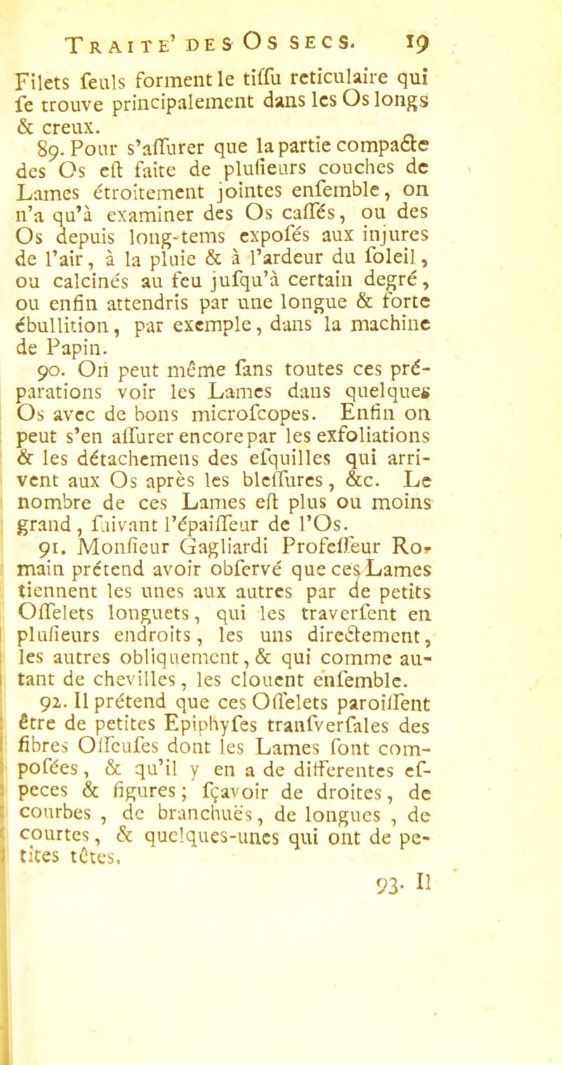 Filets feuls forment le tiffu rctîculaire qui fe trouve principalement dans les Os longs & creux. 89. Pour s'affurer que la partie compaète des Os eft faite de plufieurs couches de Lames étroitement jointes enfemble, on n'a qu'à examiner des Os cafles, ou des Os depuis long-tems cxpofés aux injures de l'air, à la pluie & à l'ardeur du foleil, ou calcinés au feu jufqu'à certain degré, ou enfin attendris par une longue & forte cbullition, par exemple, dans la machine de Papin. 90. On peut même fans toutes ces pré- parations voir les Lames dans quelques Os avec de bons microfcopes. Enfin on peut s'en affurer encore par les exfoliations & les détachcmens des efquilles qui arri- vent aux Os après les bleffurcs, &c. Le nombre de ces Lames eft plus ou moins grand, f.iivant l'épaifTear de l'Os. 91. Monfieur Gagliardi ProfeO.eur Ros- main prétend avoir obfervé que ces Lames tiennent les unes aux autres par de petits OlTelets longuets, qui les traverfent en plufieurs endroits, les uns direélement, les autres obliquement, & qui comme au- tant de chevilles, les clouent enfemble. 92,. Il prétend que ces Ofllslets paroilfent être de petites Eptphyfes tranfverfales des fibres Olfcufes dont les Lames font com- pofées, & qu'il y en a de ditFerentcs cf- peces & figures; fçavoir de droites, de courbes , de branchuës, de longues , de courtes, & quelques-unes qui ont de pe- tites tûtes. 92- Il