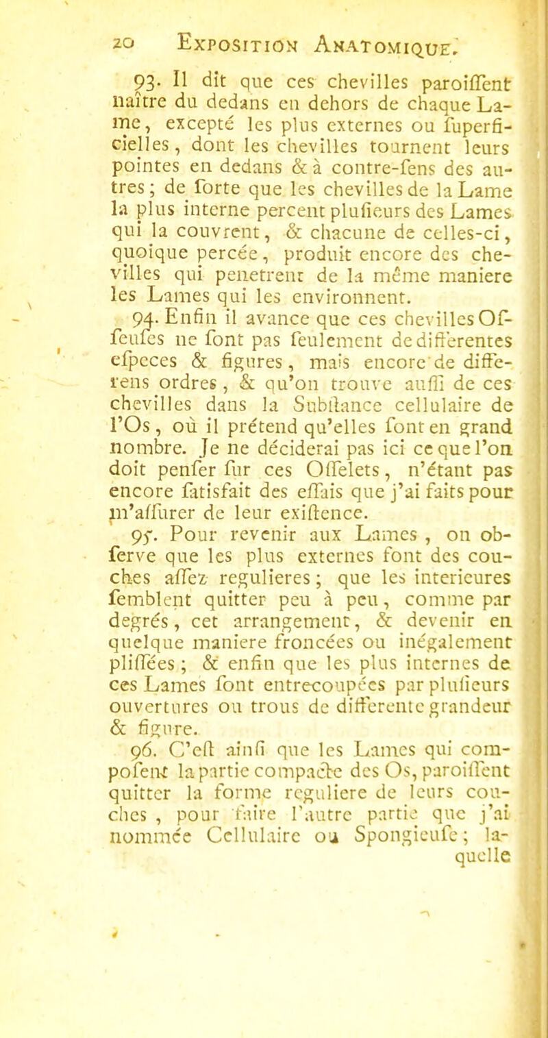93. Il dît que ces chevilles paroifTent naître du dedans en dehors de chaque La- me, excepté les plus externes ou fuperfi- cîelles, dont les chevilles tournent leurs pointes en dedans & à contre-fens des au- tres ; de forte que les chevilles de la Lame la plus interne percent pluficurs des Lames qui la couvrent, & chacune de celles-ci, quoique percée, produit encore des che- villes qui penetren: de la même manière les Lames qui les environnent. 94. Enfin il avance que ces chevilles Of- feufes ne font pas feulement de différentes efpeces & figures, mais encore'de difFe- rens ordres, & qu'on trouve auffi de ces chevilles dans la Subtlance cellulaire de l'Os, où il prétend qu'elles font en grand nombre. Je ne déciderai pas ici ce que l'on doit penfer fur ces Olfelets, n'étant pas encore fatisfait des effais que j'ai faits pour pi'affurer de leur exiftence. 95. Pour revenir aux Lames , on ob- ferve que les plus externes font des cou- ches affez, régulières ; que les intérieures femblcnt quitter peu à peu, comme par degrés, cet arrangement, & devenir en quelque manière froncées ou inégalement pliffées ; & enfin que les plus internes de ces Lames font entrecoupées parpluficurs ouvertures ou trous de différente grandeur & figure. 96. C'efl ainfi que les Lames qui com- pofen^t la partie compacte des Os, paroilTcnt quitter la forme régulière de leurs cou- ches , pour faire l'autre partie que j'ai nommée Cellulaire oa Spongicufe; la- quelle