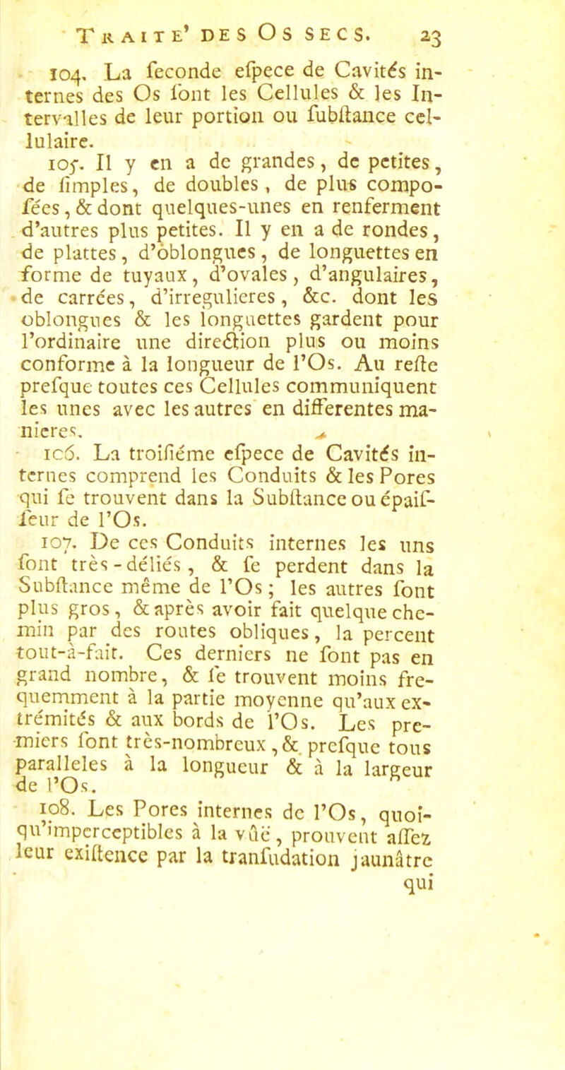 104, La féconde efpece de Cavités in- ternes des Os l'ont les Cellules & les In- tervilles de leur portion ou fubftance cel- lulaire. 105-. II y en a de grandes, de petites, de lîmples, de doubles, de plu« compo- fées, & dont quelques-unes en renferment d'autres plus petites. Il y en a de rondes, <le plattes, d'oblongucs, de longuettes en forme de tuyaux, d'ovales, d'angulaires, • de carrées, d'irregulieres, &c. dont les oblongues & les iongaettes gardent pour l'ordinaire une direélion plus ou moins conforme à la longueur de l'Os. Au refte prefque toutes ces Cellules communiquent les unes avec les autres en différentes ma- nière;. ^ ic5. La troifiéme efpece de Cavités in- ternes comprend les Conduits & les Pores qui fe trouvent dans la Subftance ou épaif- ieur de l'Os. 107. De ces Conduits internes les uns font très-déliés, & fe perdent dans la Subftance même de l'Os ; les autres font plus gros, & après avoir fait quelque che- min par des routes obliques, la percent tout-à-fait. Ces derniers ne font pas en grand nombre, & fe trouvent moins fré- quemment à la partie moyenne qu'aux ex- trémités & aux bords de l'Os. Les pre- miers font très-nombreux ,& prefque tous parallèles à la longueur & à la largeur de 1'Os. 108. Les Pores internes de l'Os, quoi- qu'impcrccptibles à la vûc, prouvent allez leur cxiftence par la tranfudation jaunâtre qui