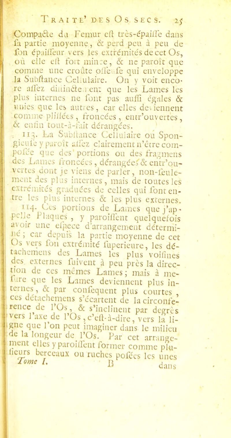 •Compare du Fémur e(l très-épaiile dans- fa partie moyenne, & perd peu à peu de fou épaillcar vers les extrémite's de cet Os, où elle elt fortminre, & ne paroît que comme une croûte olle fe qui enveloppe la Subftance Cel.ulaire. On y voit enco- re allez diiiin^le.i en: que les Lames les plus internes ne font pas auffi cgriles & unies que les autres, car elles deviennent comme plillées, froncées, entr'ouvertcs , & enfin tout-à-fait dérangées, i 113. ha. Subllance Cellulaire ou Spon- gieufe y paroît aifez clairement n'être com- pofée que des'portions ou des fra,::,mens des Lames froncées, dérangées & entr'ou- vertcs dont je viens de parler, non-feule- ment des plas internes, mais de toutes les extrémités graduées de celles qui font en- tre les plus internes & les plus externes. 114. Ces portions de Lames quej'ap- pclk Plaques , y paroiflcnt quelquefois avoir une efpece d'arrangement détermi- iie ; car depuis la partie moyenne de cet Us vers fou extrémité fuperieurc, les dé- tachcmens des Lames les plus voilines des. externes fuivent à peu près la direc- tion de ces mêmes Lames; mais à me- f irc que les Lames deviennent plus in- ternes , & par confequent plus courtes ces detachemens s'écartent de la circonfé- rence de l'Os, & s'inclinent par degrés vers 1 axe de l'Os , c'eft-à-dire, vers la li- igne que l'on peut imaginer dans le milieu de la longeur de l'Os. Par cet .arrange- ment elles y paroiQent former comme pki- licurs berceaux ou ruches pofccs les unes ^''^ ^' 15 dans