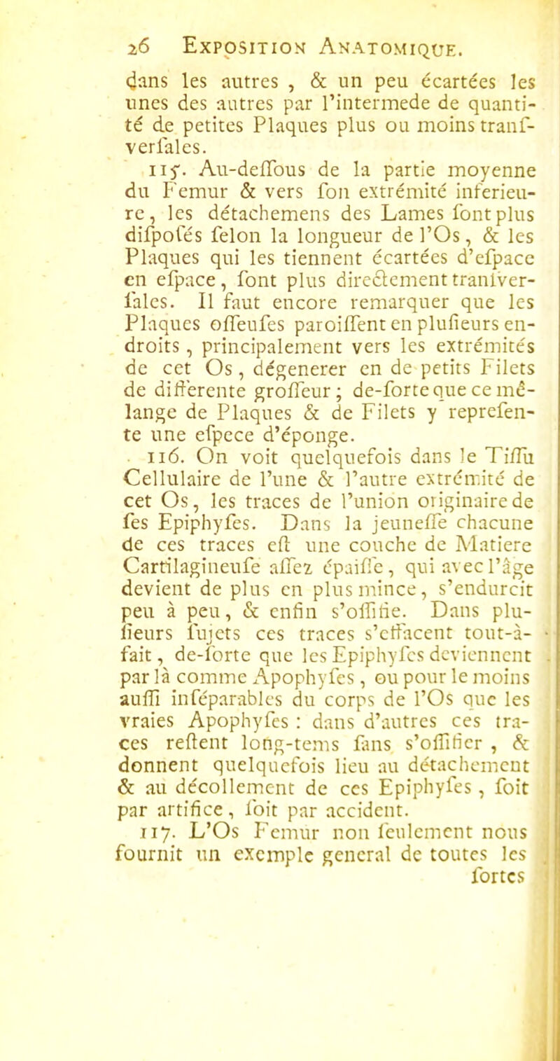 (^ans les autres , & un peu écartées les unes des autres par l'intermède de quanti- té de petites Plaques plus ou moins tranf- verlales. iif. Au-defTous de la partie moyenne du Fémur & vers fon extrémité inférieu- re, les détacliemens des Lames font plus difpoles félon la longueur de l'Os, & les Plaques qui les tiennent écartées d'efpace en efpace, font plus directement tranlver- falcs. Il fout encore remarquer que les Plaques offeufes paroiffent en plufieurs en- droits , principalement vers les extrémités de cet Os, dégénérer en de petits Filets de différente groffeur; de-forte que ce mé- lange de Plaques & de Filets y reprefen- te une efpece d'éponge. • Ii6. On voit quelquefois dans le Ti/Tu Cellulaire de l'une & l'autre e>;trén-.ité de cet Os, les traces de l'union originaire de fes Epiphyfes. Dans la jeunelTe chacune de ces traces eft une couche de Matière Carrilagineufe allez épaiffe , qui avec l'âge devient de plus en plus mince, s'endurcit peu à peu, & enfin s'offitie. Dans plu- fieurs fujets ces traces s'effacent tout-à- fait, de-forte que les Epiphyfes deviennent par là comme Apophyfcs, ou pour le moins auffi infcparabk's du corps de l'Os que les vraies Apophyfcs : dans d'autres ces tra- ces relient long-tems fans s'offiticr , & donnent quelquefois lieu au détachement & au décollement de ces Epiphyfes, foit par artifice, foit par accident. 117. L'Os Fémur non feulement nous fournit un exemple gênerai de toutes les fortes