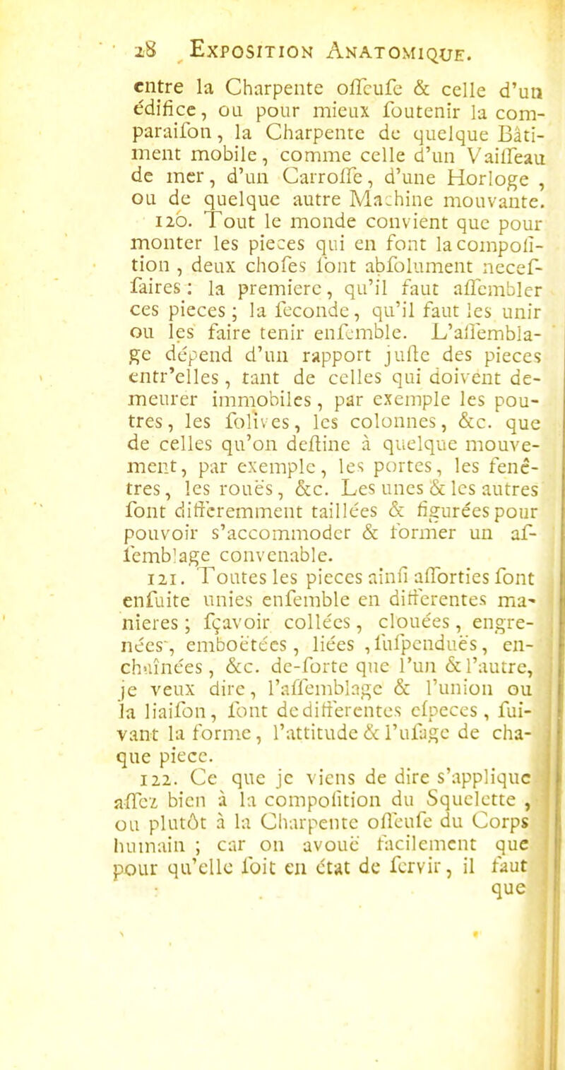entre la Charpente oflcufc & celle d'un édifice, ou pour mieux foutenir la com- paraifon, la Cliarpente de quelque Bâti- ment mobile, comme celle d'un Vaiffeau de mer, d'un CarrolFe, d'une Horloge , ou de quelque autre Machine mouvante. 120. Tout le monde convient que pour monter les pièces qui en font lacompoli- tion , deux chofes font abfolument necef- faires : la première, qu'il faut affembler ces pièces ; la féconde, qu'il faut les unir ou les faire tenir enfomble. L'alîembla- ge dépend d'un rapport juile des pièces entr'elles, tant de celles qui doivent de- meurer immobiles, par exemple les pou- tres, les folives, les colonnes, &c. que de celles qu'on deftine à quelque mouve- ment, par exemple, les portes, les fenê- tres, lesrouës, &c. Les unes & les autres font diticremment taillées & figurées pour pouvoir s'accommoder & former un af- lemb'age convenable. 121. Toutes les pièces ainfi alforties font enfuite unies enfemble en différentes ma- nières ; fçavoir collées, clouées, engre- nées', emboétécs, liées , fufpenduè's, en- ch'-iînées, &c. de-forte que l'un & l'autre, je veux dire, l'affemblngc & l'union ou la liaifon, font deditîerentes cfpeces , fui- vant la forme, l'attitude & l'ufuge de cha- que pièce. 122. Ce que je viens de dire s'applique afTci bien à la compofition du Squelette , ou plutôt .1 la Charpente ofleufe du Corps humain ; car on avoué' facilement que pour qu'elle foit en état de fcrvir, il faut i