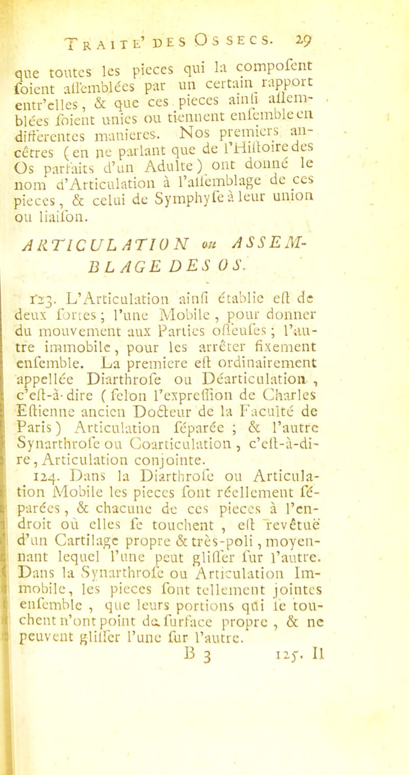que toutes les picces qui la compofent foient allemblées par un certain rapport entr'clles, & que ces pièces amli ai en> blées foient unies ou tiennent enicniblecn différentes manières. Nos premiers an- cêtres (en ne parlant que de l'Hiltoiredes Os parhiits d'un Adulte) ont donné le nom d'Articulation à l'allemblage de ces pièces, & celui de Symphyte A leur union ou liailbn. ARTICULATION m ASSEM- BLAGE DES OS. 123. L'Articulation ainfi établie eR de deux fortes ; l'une Mobile , pour donner du mouvement aux Parties ofleules ; l'au- tre immobile, pour les arrêter fixement cnfemble. La première eft ordinairement appellée Diarthrofe ou Déarticulatioii , c'eft-à-dire (félon l'expreffion de Charles Eftienne ancien Dofteur de la Faculté de Paris ) Articulation féparée ; & l'autre Synarthrole ou Courticulation , c'c(l-à-di- re, Articulation conjointe. 124. Dans la Diarthrofe ou Articula- tion Mobile les pièces font réellement fé- parces, & chacune de ces pièces à l'en- droit où elles fe touchent , eli revêtue d'un Cartilage propre & très-poli, moyen- nant lequel l'une peut glifler fur l'autre. Dans la Synarthrofe ou Articulation Im- mobile, les pièces font tellement jointes enfcmblc , que leurs portions qCli le tou- chent n'ont point dafurface propre, & ne peuvent glilicr l'une fur l'autre. B 3 izf. Il