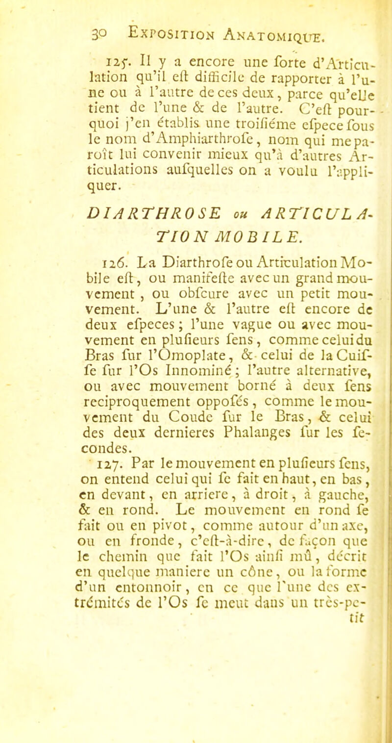125-. Il y a encore une forte d'Articu- lation qu'il efl difficile de rapporter à l'u- ne ou à l'autre de ces deux, parce qu'eUe tient de l'une & de l'autre. C'eft pour- - quoi j'en établis une troifiéme efpecefous le nom d'Amphiarthrofe, nom qui mepa- roît lui convenir mieux qu'à d'autres Ar- ticulations aufquelles on a voulu l'iîppli- quer. DIARTHROSE ou ARTICULA- TION MOB ILE. 126. La Diarthrofe ou Articulation Mo- bile eft, ou manitefte avec un grand mou- vement , ou obfcure avec un petit mou- . vement. L'une & l'autre efl: encore de deux efpeces ; l'une vague ou avec mou- vement en plufieurs fens, comme celui du Bras fur l'Omoplate, & celui de laCuif- fe fur l'Os Innominé; l'autre alternative, ou avec mouvement borné à deux fens réciproquement oppofés, comme le mou- vement du Coude fur le Bras, & celui des deux dernières Phalanges fur les fé- condes. 127. Par le mouvement en plufieurs fens, on entend celui qui fe fait en haut, en bas, en devant, en arrière, à droit, à gauche, & en rond. Le mouvement en rond fe fait ou en pivot, comme autour d'un axe, ou en fronde, c'eft-à-dirc, de luçon que le chemin que fait l'Os ainfi mû, décrit en quelque manière un cône, ou laibrmc d'un entonnoir, en ce que l'une des ex- trcmitcs de l'Os fe meut dans un très-pe- tit