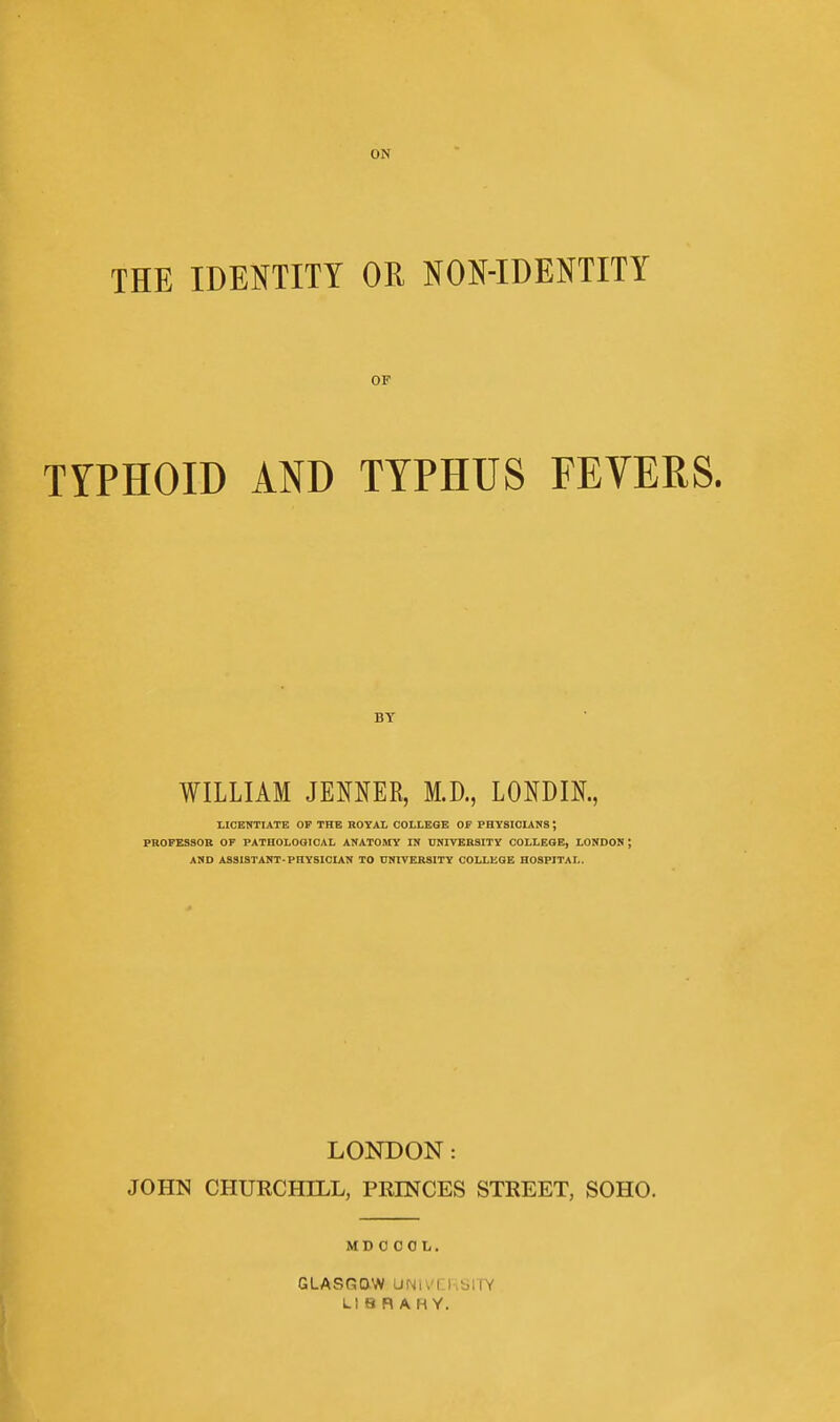 THE IDENTITY OR NON-IDENTITY OP TYPHOID AND TYPHUS FEVERS. BY WILLIAM JENNER, M.D., LONDIK, tlCEHTIATE OF THE ROYAL COLLEGE OP PHYSICIANS; PROPESSOB OF PATHOLOGICAL ANATOMY IN UNIVERSITY COLLEGE, LONDON ; AND ASSISTANT-PHYSICIAN TO UNIVERSITY COLLEGE HOSPITAL. LONDON: JOHN CHURCHILL, PRINCES STREET, SOHO. MD 0 0 0 L. GLASGCXW UNUTRSITY LIBRARY.