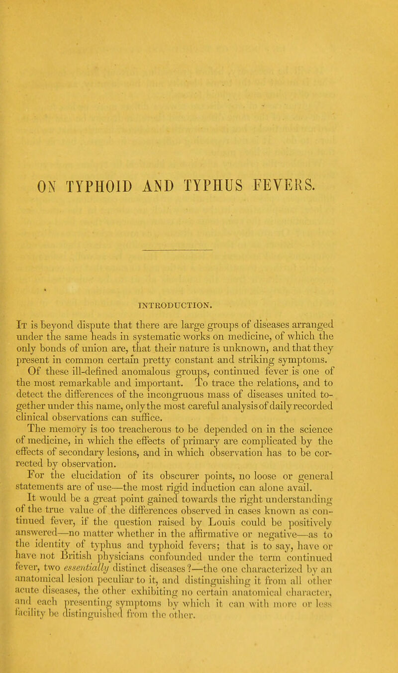 ON TYPHOID AND TYPHUS FEVERS. INTRODUCTION. It is beyond dispute that there are large groups of diseases arranged under tlae same heads in systematic works on medicine, of wliich tlie only bonds of union are, that their nature is unknown, and that they present in common certain pretty constant and striking symptoms. Of these ill-defined anomalous groups, continued fever is one of the most remarkable and important. To trace the relations, and to detect the differences of the incongruous mass of diseases united to- gether under this name, only the most careful analysisof dailyrecorded clinical observations can suffice. The memory is too treacherous to be depended on in the science of medicine, in which the eflPects of primaiy are complicated by the effects of secondaiy lesions, and in which observation has to be cor- rected by observation. For the elucidation of its obscurer points, no loose or general statements are of use—the most rigid induction can alone avail. It would be a great point gained towards the right understanding of the true value of the differences observed in cases known as con- tinued fever, if the question raised by Louis could be positively answered—no matter whether in the affirmative or negative—as to the identity of typhus and typhoid fevers; that is to say, have or have not British physicians confounded under the term continued fever, two essentially distinct diseases ?—the one characterized by an anatomical lesion peculiar to it, and distinguishing it from all other acute diseases, the other exhibiting no certain anatomical character, and each presenting symptoms by wliich it can with more or lejis.s facility be distinguislied from the other.