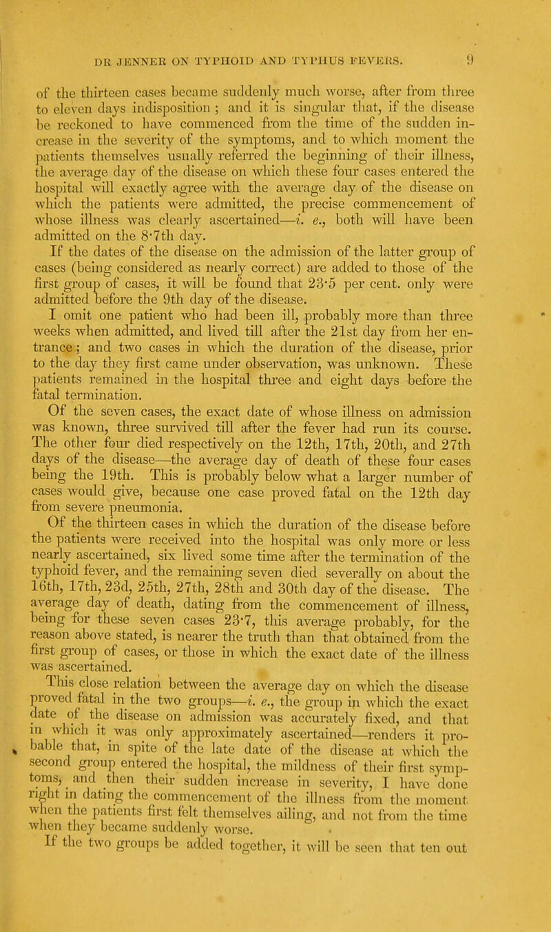 of the thirteen cases became suddenly much worse, after from tliree to eleven days indisposition ; and it is singular that, if the disease be reckoned to have commenced from the time of the sudden in- crease in the severity of the symptoms, and to which inoment the patients themselves usually referred the beginning of their illness, the average day of the disease on which these four cases entered the hospital will exactly agree wdth the average day of the disease on which the patients were admitted, the precise commencement of whose illness was clearly ascertained—i. e., both will have been admitted on the 8*7th day. If the dates of the disease on the admission of the latter group of cases (being considered as nearly correct) are added to those of the first group of cases, it will be found that 23*5 per cent, only were admitted before the 9th day of the disease. I omit one patient who had. been ill, probably more than three weeks when admitted, and lived till after the 21st day fr'om her en- trance; and two cases in which the duration of the disease, prior to the day they first came under observation, was unknown. These patients remained in the hospital thi'ee and eight days before the fatal termination. Of the seven cases, the exact date of whose illness on admission was known, three survived till after the fever had run its course. The other four died respectively on the 12th, 17th, 20th, and 27th days of the disease—the average day of death of these four cases being the 19th. This is probably below what a larger number of cases would give, because one case proved fatal on the 12th day from severe pneumonia. Of the thirteen cases in wliich the duration of the disease before the patients were received into the hospital was only more or less nearly ascertained, six lived some time after the termination of the typhoid fever, and the remaining seven died severally on about the 16th, 17th, 23d, 25th, 27th, 28th and 30th day of the chsease. The average day of death, dating from the commencement of illness, being for these seven cases 23-7, this average probably, for the reason above stated, is nearer the truth than that obtained from the first group of cases, or those in which the exact date of the illness was ascertained, Tliis close relation between the average day on which the disease proved fatal in the two groups—z. e., the group in which the exact date of the disease on admission was accurately fixed, and that m which it was only approximately ascertained—renders it pro- bable that, in spite of the late date of the disease at which the second group entered the hospital, the mildness of their first symp- tomsj and then their sudden increase in severity,, I have done right m dating the commencement of the illness from the moment when the patients first felt themselves ailing, and not from the time when they became suddenly worse. If the two groups be added together, it will be seen that ten out