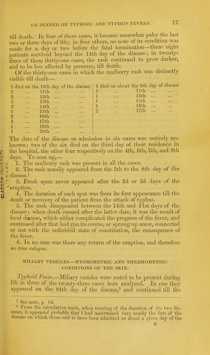 1 died on about the 9th day of disease 1 ... 11th 1 ... 13th • 1 ... 15th 1 ... 16th 2 ... 17th till death. In four of these cases, it became somewhat paler the last two or three days of life; in four others, no note of its condition was made for a day or two before the fatal termination—these eight patients survived beyond the 14th day of the disease; in twenty- three of these thirty-one cases, the rash continued to grow darker, and to be less affected by pressui'e, till death. Of the thirty-one cases in which the mulberry rash was distinctly visible till death— 1 died on the 10th day of the disease. 2 ... 11th 2 ... 12th 3 ... 13th 3 ... 14th 1 ... 15th 2 ... 16th 2 ... 17th 1 ... 19th 1 ... 20th The date of the disease on admission in six cases was entirely un- known ; two of the six died on the third day of their residence in the hospital, the other four respectively on the 4th, 6th, 7th, and 8th days. To sum up,— 1. The mulberry rash was present in all the cases. 2. The rash usually appeai'ed from the 5th to the 8th day of the disease.^ 3. Fresh spots never appeared after the 2d or 3d days of the eraption. 4. The duration of each spot was from its first appearance till the death or recovery of the patient from the attack of typhus. 5. The rash cUsappeared between the 14th and 21st days of the disease; when death ensued after the latter date, it was the result of local digsase, which either complicated the progress of the fever, and continued after that had run its course, or sprung up anew, connected or not with the enfeebled state of constitution, the consequence of the fever. 6. In no case was there any return of the eruption, and therefore no true relapse. MILIARY VESICLES—HYGROMETRIC AND THERMOMETRIC CONDITIONS OF THE SKIN. Typhoid Fever.—Miliary vesicles were noted to be present during life in three of the twenty-three cases here analyzed. In one they appeared on the 84th day of the disease,^ and continued till the ' See note, p. 14- 2 From the calculation made, when treating of the duration of the two dis- eases, It appeared probable that 1 had ascertained very nearly the date of the disease on which those said to have been admitted on about a -iven day of the B