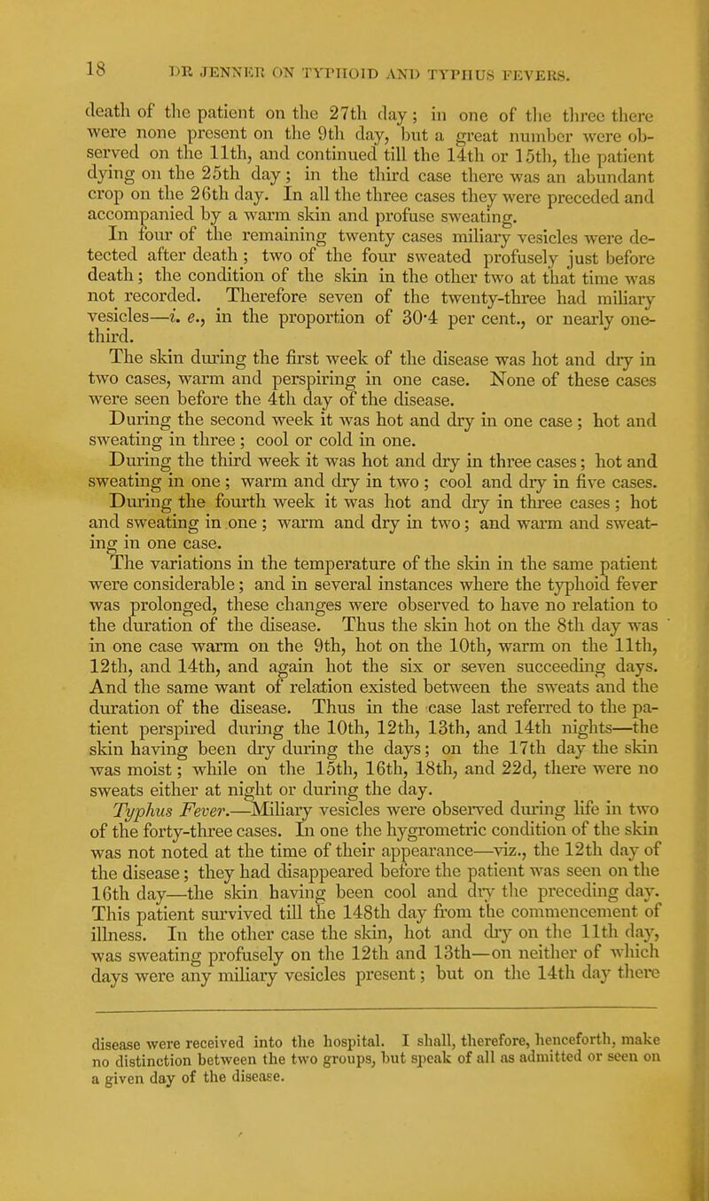 death of the patient on the 27th day; in one of tlie tlirec there were none present on the 9th day, iDut a great number were ob- served on the 11th, and continued till the 14th or 15th, the patient dying on the 25th day; in the third case there was an abundant crop on the 26th day. In all the three cases they were preceded and accompanied by a warm skin and profuse sweating. In four of the remaining twenty cases miliary vesicles were de- tected after death ; two of the four sweated profusely just before death; the condition of the skin in the other two at that time was not recorded. Therefore seven of the twenty-three had mihary vesicles—i. e., in the proportion of 30-4 per cent., or nearly one- third. The skin during the first week of the disease was hot and dry in two cases, warm and perspiring in one case. None of these cases were seen before the 4th day of the disease. During the second week it was hot and dry in one case ; hot and sweating in three; cool or cold in one. During the third week it was hot and dry in three cases; hot and sweating in one ; warm and dry in two ; cool and dry in five cases. During the fonrth week it was hot and dry in three cases; hot and sweating in one; warm and dry in two; and warm and sweat- ing in one case. The variations in the temperature of the sldn in the same patient were considerable; and in several instances where the typhoid fever was prolonged, these changes were observed to have no relation to the duration of the disease. Thus the skin hot on the 8th day was in one case warm on the 9th, hot on the 10th, warm on the 11th, 12th, and 14th, and again hot the six or seven succeeduig days. And the same want of relation existed between the sweats and the duration of the disease. Thus in the case last referred to the pa- tient pei'spired during the 10th, 12th, 13th, and 14th nights—the skin having been dry during the days; on the 17th day the skin was moist; while on the 15th, 16th, 18th, and 22d, there were no sweats either at night or during the day. Typhus Fever.—Miliary vesicles were observed dming life in two of the forty-three cases. In one the hygrometric condition of the sldn was not noted at the time of their appearance—viz., the 12th day of the disease; they had disappeared before the patient was seen on the 16th day—the skin having been cool and diy the preceding day. This patient survived till the 148th day from the commencement of illness. In the other case the sldn, hot and diy on the 11th da}^, was sweating profusely on the 12th and 13th—on neither of which days were any miliary vesicles present; but on the 14th day there disease were received into the hospital. I shall, therefore, henceforth, make no distinction between the two groups, hut speak of all as admitted or seen on a given day of the disease.