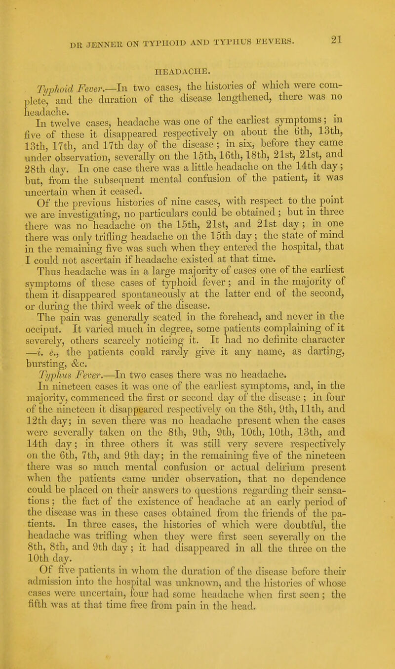 HEADACHE. Tiiphoid Fever.—In two cases, the histories of which were com- plete, and the duration of the disease lengthened, there was no headache. In twelve cases, headache was one of the earliest symptoms; m five of these it disappeared respectively on about the 6th, 13th, 13th, 17th, and 17th day of the disease; m six, before they came imder observation, severally on the 15th, 16th, 18th, 21st, 21st, and 28th day. In one case there was a Kttle headache on the 14th day; but, from the subsequent mental confusion of the patient, it was xmcertain when it ceased. Of the previous histories of nine cases, wdth respect to the point we are investigating, no particulars could be obtained; but in three there was no headache on the 15th, 21st, and 21st day; in one there was only trifling headache on the 15th day; the state of mind in the remaining five was such when they entered the hospital, that I could not ascertain if headache existed at that time. Thus headache was in a large majority of cases one of the_ eaxliest symptoms of these cases of typhoid fever; and in the majority of them it disappeared spontaneously at the latter end of the second, or during the third week of the disease. The pain was generally seated in the forehead, and never in the occiput. It varied much in degree, some patients complaining of it severely, others scarcely noticing it. It had no definite character —i. e., the patients could rarely give it any name, as darting, bursting, &c. Typhus Fever.—In two cases there was no headache. In nineteen cases it was one of the earliest symptoms, and, in the majority, commenced the first or second day of the disease ; in four of the nineteen it disappeared respectively on the 8th, 9th, 11th, and 12th day; in seven there was no headache present when the cases were severally taken on the 8th, 9th, 9th, 10th, 10th, 13th, and 14th day; in three others it was still very severe respectively on the 6th, 7tli, and 9th day; in the remaining five of the nineteen there was so much mental confusion or actual delirium present when the patients came under observation, that no dependence could be placed on their answers to questions regarding their sensa- tions ; the fact of the existence of headache at an early period of the disease was in these cases obtained from the friends of the pa- tients. In three cases, the histories of which were doubtful, the headache was trifling when they were first seen scvei'ally on the 8th, 8th, and 9th day; it had disappeared in all the three on the 10th day. Of five patients in whom the duration of the disease before their admission into the hospital was unknown, and the histories of whose cases were uncertain, torn- had some headache when first seen ; the fifth was at that time free from pain in the head.
