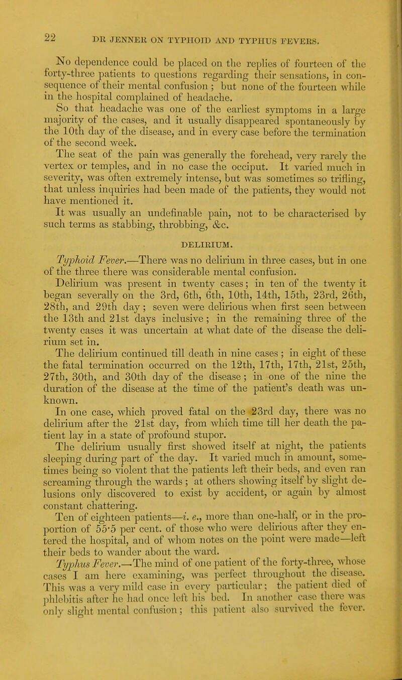 No dependence could be placed on tlie replies of fourteen of the forty-three patients to questions regarding their sensations, in con- sequence of their mental confusion ; but none of the fourteen while in the hospital complained of headache. So that headache was one of the earliest symptoms in a large majority of the cases, and it usually disappeared spontaneously by the 10th day of the disease, and in every case before the termination of the second week. The seat of the pain was generally the forehead, very rarely the vertex or temples, and in no case the occiput. It varied much in severity, was often extremely intense, but was sometimes so trifling, that unless inquiries had been made of the patients, they would not have mentioned it. It was usually an undefinable pain, not to be characterised by such terms as stabbing, throbbing, &c. DELIRIUM. Typhoid Fever.—There was no delirium in three cases, but in one of the three thei'e was considerable mental confusion. Delirium was present in twenty cases; in ten of the twenty it began severally on the 3rd, 6th, 6th, 10th, 14th, 15th, 23rd, 26th, 28th, and 29th day ; seven were delh'ious when first seen between the 13th and 21st days inclusive; in the remaining three of the twenty cases it was uncertain at what date of the disease the deli- rium set in. The delirium continued till denth in nine cases; in eight of these the fatal termination occtuu'ed on the 12th, 17th, 17th, 21st, 2oth, 27th, 30th, and 30th day of the disease; in one of the nine the duration of the disease at the time of the patient's death was un- known. In one case, M^hich proved fatal on the 23rd day, there was no delirium after the 21st day, from which time till her death the pa- tient lay in a state of profound stupor. The delirium usually first showed itself at night, the patients sleeping during part of the day. It varied much in amount, some- times being so violent that the patients left their beds, and even ran screaming tlirough the wards ; at others showing itself by slight de- lusions only discovered to exist by accident, or agaui by almost constant chattering. Ten of eighteen patients—i. e., more than one-half, or in the pro- portion of 55-5 per cent, of those who were delirious after they en- tered the hospital, and of Avhom notes on the point were made—left their beds to wander about the ward. Typhus Fever.mind of one patient of the forty-three, whose cases I am here examining, was perfect throughout the disease. Tliis was a very mild case in exevy particular; the patient died of phlebitis after he had once left his bed. In another case there was only slight mental confusion; this patient also siu'vived the fever.