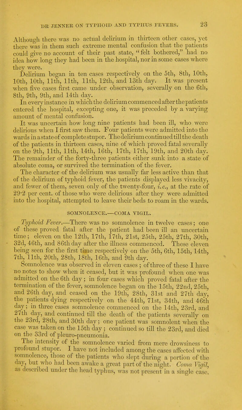 Althouoli tliere was no actual delirium in thirteen other cases, yet there was in them such extreme mental confusion that the patients could give no account of their past state,  felt bothered, had no idea how long they had been in the hospital, nor in some cases where they wei'e. Deliiium began in ten cases respectively on the 5th, 8th, 10th, 10th, 10th, 11th, 11th, 11th, 12th, and 13th day. It was present when five cases first came mider observation, severally on the 6th, 8tli, 9th, 9th, and 14th day. In eveiyinstance in which the delmum commenced afterthepatients entered the hospital, excepting one, it was preceded by a varying amount of mental confusion. It was imcertain how long nine patients had been ill, who were delu'ious when I first saw them. Four patients were admitted into the wards in a state of complete stupor. The delirium continued till the death of the patients in thirteen cases, nine of which proved fatal severally on the 9th, 11th, 11th, 14th, 16th, 17th, 17th, 19th, and 20th day. The remainder of the forty-three patients either sunk into a state of absolute coma, or survived the termination of the fever. The character of the delirium was usually far less active than that of the delirium of typhoid fever, the patients displayed less vivacity, and fewer of them, seven only of the twenty-four, i.e., at the rate of 29'2 per cent, of those who were delirious after they were admitted mto the hospital, attempted to leave their beds to roam in the wards. SOMNOLENCE.—COMA VIGIL. Typhoid Fever.—There was no somnolence in twelve cases; one of these proved fatal after the patient had been ill an uncertain time; eleven on the 12th, 17th, 17th, 21st, 25th, 25th, 27th, 30th, 32d, 46th, and 86th day after the illness commenced. These eleven being seen for the first time respectively on the 5th, 6th, 15th, 14th, 7th, 11th, 20th, 28th, 18th, 16th, and 9th day. Somnolence was observed in eleven cases ; of three of these I have no notes to show when it ceased, but it was profound when one was admitted on the 6th day; in four cases which proved fatal after the termination of the fever, somnolence began on the 15th, 22nd, 25th, and 26th day, and ceased on the 19th, 28th, 31st and 27th day, the patients dying respectively on the 44th, 71st, 34th, and 46th day; in three cases somnolence commenced on the 14th, 23rd, and 27th day, and continued till the death of the patients severally on the 23rd, 28th, and 30th day; one patient was somnolent when the case was taken on the 15th day ; continued so till the 23rd, and died on the 33rd of pleuro-pneumonia. The mtensity of the somnolence varied fi-om mere drowsiness to profound stupor. I have not included among the cases affected with somnolence, those of the patients who slept during a portion of the day, but who had been awake a great part of the night. Coma Vigil, as described under the head typhus, was not present in a single case.