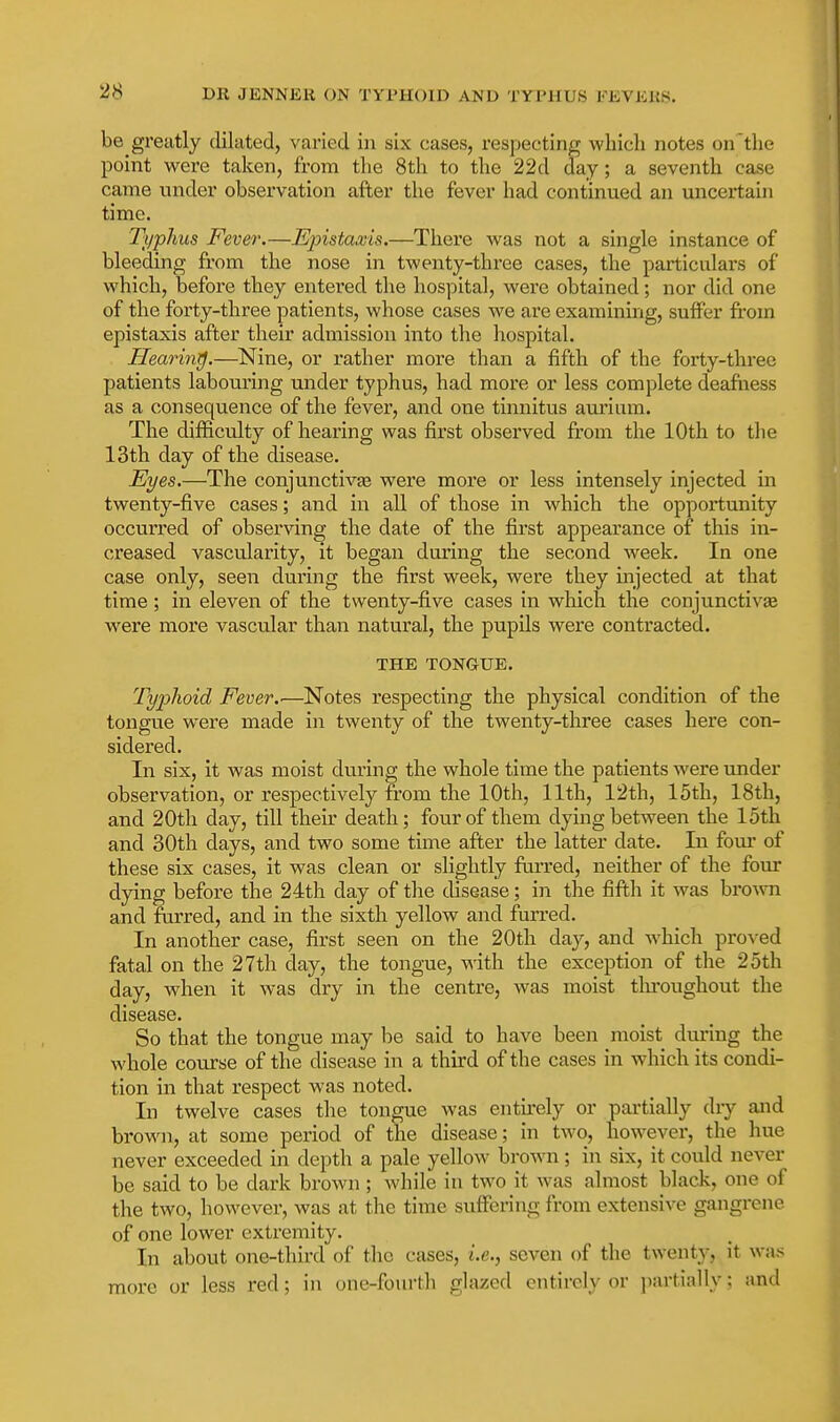 be greatly dilated, varied in six cases, respecting whicli notes on the point were taken, from the 8th to the 22d day; a seventh case came under observation after the fever had continued an uncertain time. 2\/phus Fever.—Epistaxis.—There was not a single instance of bleeding from the nose in twenty-three cases, the particulars of which, before they entered the hospital, were obtained; nor did one of the forty-three patients, whose cases we are examining, suffer from epistaxis after their admission into the hospital. Hearing.—Nine, or rather more than a fifth of the forty-three patients labouring under typhus, had more or less complete deafness as a consequence of the fever, and one tinnitus amium. The difficulty of hearing was first observed from the 10th to the 13th day of the disease. JEyes.—The conjunctivse were more or less intensely injected in twenty-five cases; and in all of those in which the opportunity occurred of observing the date of the fiirst appearance of this in- creased vascularity, it began during the second week. In one case only, seen during the first week, were they injected at that time; in eleven of the twenty-five cases in which the conjunctivse were more vascular than natural, the pupils were contracted. THE TONGUE. Typhoid Fever.'—Notes respecting the physical condition of the tongue were made in twenty of the twenty-three cases here con- sidered. In six, it was moist during the whole time the patients were under observation, or respectively from the 10th, 11th, 12th, 15th, 18th, and 20th day, till their death; four of them dying between the 15th and 30th days, and two some time after the latter date. In fom* of these six cases, it was clean or slightly furred, neither of the four dying before the 24th day of the disease; in the fifth it was bro^vn and ftirred, and in the sixth yellow and furred. In another case, first seen on the 20tli day, and which proved fatal on the 27th day, the tongue, \^'ith the exception of the 25th day, when it was dry in the centre, was moist tlu-oughout the disease. So that the tongue may be said to have been moist during the whole course of the disease in a third of the cases in which its condi- tion in that respect was noted. In twelve cases the tongue was entii-ely or partially dry and brown, at some period of the disease; in two, however, the hue never exceeded in depth a pale yellow brown; in six, it could never be said to be dark brown ; while in two it was almost black, one of the two, however, was at the time suffering from extensive gangrene of one lower extremity. In about one-third of the cases, i.e., seven of the twenty, it was more or less red; in one-fourth glazed entirely or invrtially; and