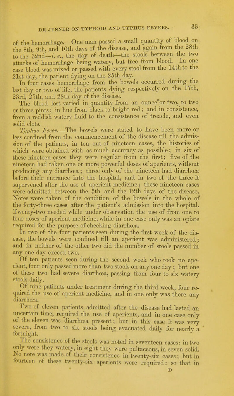 of the hemorrhage. One man passed a small quantity of blood on the 8th, 9th, and 10th days of the disease, and again from the 28th to the 32nd—i e., the day of death—the stools between the two attacks of hemorrhage being watery, but free from blood. In one case blood was mixed or passed with every stool from the 14th to the 21st day, the patient dying on the 25th day. In four cases hemorrhage from the bowels occurred durmg the last day or two of life, the patients dying respectively on the 17th, 23rd, 25th, and 28th day of the disease. The blood lost varied in quantity from an ounce'or two,_ to two or three pints; in hue from black to bright red; and in consistence, from a reddish watery fluid to the consistence of treacle, and even solid clots. Typhus Fever.—The bowels were stated to have been more or less confined from the commencement of the disease till the admis- sion of the patients, in ten out of nineteen cases, the histories of which were obtained with as much accuracy as possible; in six of these nineteen cases they were regular fi-om the first; five of the nineteen had taken one or more powerful doses of aperients, without producing any diarrhoea ; three only of the nineteen had diarrhoea before their entrance into the hospital, and in two of the tliree it supervened after the use of aperient medicine; these nmeteen cases were admitted between the 5th and the 12tli days of the disease. Notes were taken of the condition of the bowels in the whole of the forty-three cases after the patient's admission into the hospital. Twenty-two needed while under observation the use of from one to foiu: doses of aperient medicine, while in one case only was an opiate required for the purpose of checking diarrhoea. In two of the four patients seen during the first week of the dis- ease, the bowels were confined till an aperient was administered; and in neither of the other two did the number of stools passed in any one day exceed two. Of ten patients seen dm-ing the second week who took no ape- rient, four only passed more than two stools on any one day ; but one of these two had severe diarrhoea, passing from four to six watery stools daily. Of nine patients under treatment during the third week, four re- qiiired the use of aperient medicine, and in one only was there any dian'hoea. Two pf eleven patients admitted after the disease had lasted an uncertain time, required the use of aperients, and in one case only of the eleven was diarrhoea present; but in this case it was very severe, from two to six stools being evacuated daily for neai-ly a fortnight. The consistence of the stools was noted in seventeen cases: in two only were they watery, in_ eight they were pultaceous, in seven solid. No note was made of their consistence in twenty-six cases; but in fourteen of these twenty-six aperients were required: so that in D