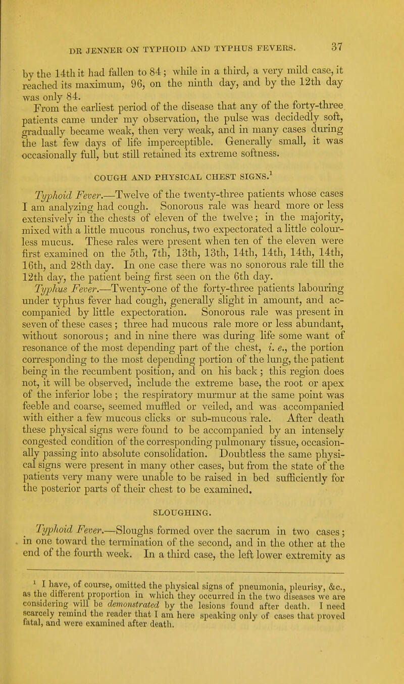 by the 14tliit had fallen to 84; wliile in a third, a very mild case, it reached its maximum, 96, on the ninth day, and by the 12th day was only 84. From the earUest period of the disease that any of the forty-three patients came under my observation, the pulse was decidedly soft, gradually became weak, then very weak, and in many cases diu-ing the last few days of life imperceptible. Generally small, it was occasionally full, but still retained its extreme softness. COUGH AND PHYSICAL CHEST SIGNS.^ Typhoid Fever.—Twelve of the twenty-three patients whose cases I am analyzing had cough. Sonoi'ous rale was heard more or less extensively in the chests of eleven of the twelve; in the majority, mixed with a little mucous ronchus, two expectorated a Httle colom- less mucus. These rales were present when ten of the eleven were first examined on the 5th, 7th, 13th, 13th, 14th, 14th, 14th, 14th, 16th, and 28th day. In one case there was no sonorous rale till the 12th day, the patient being first seen on the 6th day. Typhus Fever.—Twenty-one of the forty-three patients labouring under typhus fever had cough, generally slight in amount, and ac- companied by little expectoration. Sonorous rale was present in seven of these cases ; three had mucous rale more or less abundant, without sonorous; and in nine there was during life some want of resonance of the most depending part of the chest, i. e., the portion corresponding to the most depending portion of the lung, the patient being in the recumbent position, and on his back; this region does not, it will be observed, include the extreme base, the root or apex of the inferior lobe ; the respiratory murmur at the same point was feeble and coarse, seemed muffled or veiled, and was accompanied with either a few mucous clicks or sub-mucous rale. After death these physical signs were found to be accompanied by an intensely congested condition of the corresponding pulmonary tissue, occasion- ally passing into absolute consolidation. Dou.btless the same physi- cal signs were present in many other cases, but from the state of the patients very many were unable to be raised in bed suflSciently for the posterior parts of their chest to be examined. SLOUGHING. Typhoid Fever.—Sloughs formed over the sacrum in two cases; in one toward the termination of the second, and in the other at the end of the fourth week. In a tliii-d case, the left lower extremity as ^ I have, of course, omitted the physical signs of pneumonia, pleurisy, &c., as the different proportion in which they occurred in the two diseases we are considering will be demonstrated by the lesions found after death. I need scarcely remind the reader that I am here speaking only of cases that proved tatal, and were examined after death.