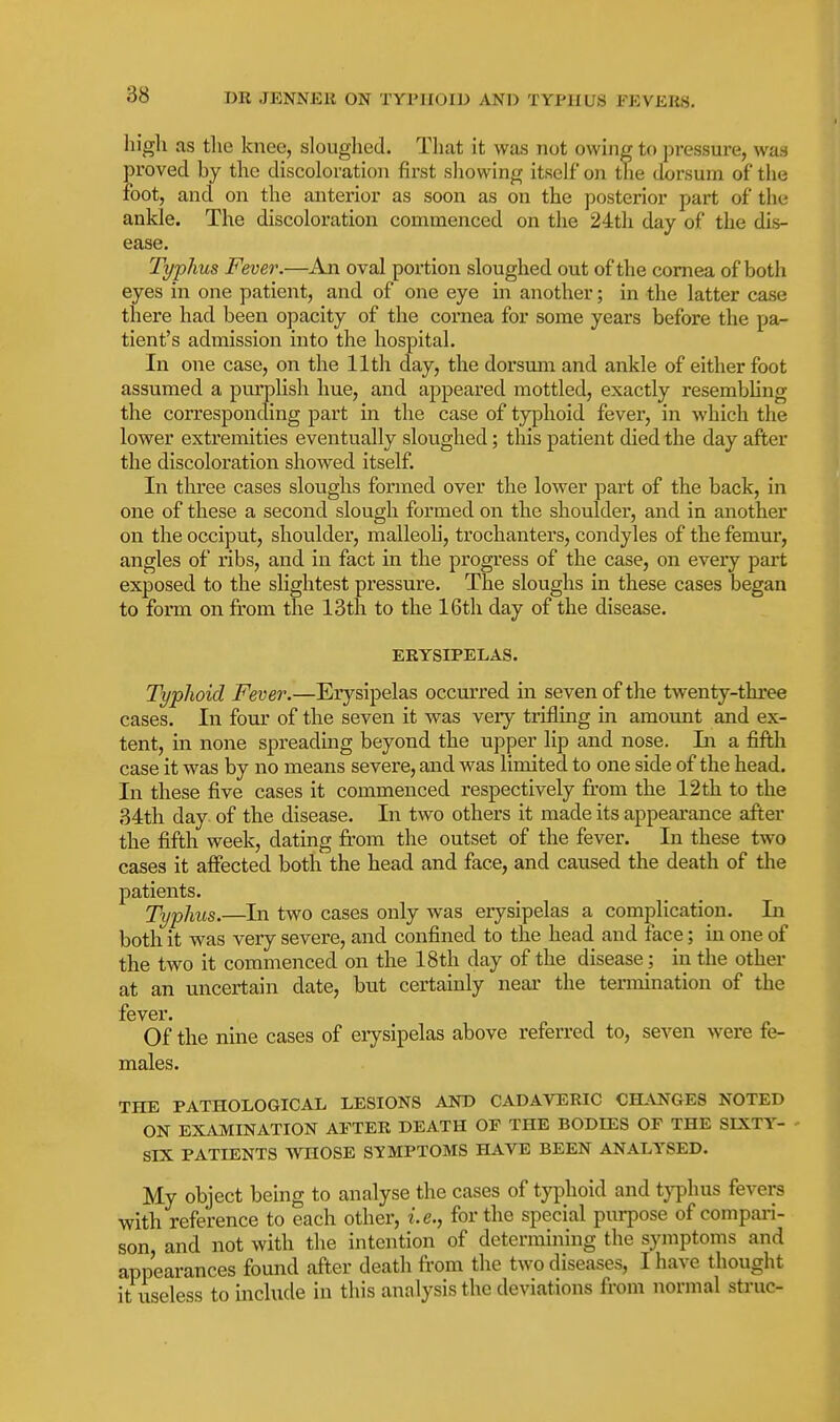 high as the knee, sloughed. That it was not owing to pressure, was proved by the discoloration first showing itself on the dorsum of the foot, and on the anterior as soon as on the posterior part of the ankle. The discoloration commenced on the 24th day of the dis- ease. Typhus Fever.—An oval portion sloughed out of the cornea of both eyes in one patient, and of one eye in another; in the latter case there had been opacity of the cornea for some years before the pa- tient's admission into the hospital. In one case, on the 11th day, the dorsimi and ankle of either foot assumed a purplish hue, and appeared mottled, exactly resembling the corresponding part in the case of typhoid fever, in which the lower extremities eventually sloughed; this patient died the day after the discoloration showed itself. In tlu'ee cases sloughs formed over the lower part of the back, in one of these a second slough formed on the shoulder, and in another on the occiput, shoulder, malleoli, trochanters, condyles of the femur, angles of ribs, and in fact in the progress of the case, on every part exposed to the slightest pressure. The sloughs in these cases began to form on from the 13th to the 16th day of the disease. ERYSIPELAS. Typhoid Fever.—Erysipelas occurred in seven of the twenty-three cases. In four of the seven it was very trifling in amount and ex- tent, in none spreading beyond the upper lip and nose. Li a fifth case it was by no means severe, and was limited to one side of the head. In these five cases it commenced respectively fr'om the 12 th to the 34th day of the disease. In two others it made its appearance after the fifth week, dating fi'om the outset of the fever. In these two cases it affected both the head and face, and caused the death of the patients. Typhus.—In two cases only was erysipelas a complication. In both it was very severe, and confined to the head and face; in one of the two it commenced on the 18th day of the disease; in the other at an uncertain date, but certainly near the tennination of the fever. Of the nine cases of eiysipelas above referred to, seven were fe- males. THE PATHOLOGICAL LESIONS AND CADAVERIC CH-\NGES NOTED ON EXAMLNATION AFTER DEATH OF THE BODIES OF THE SLXTY- SIX PATIENTS WHOSE SYMPTOMS HAVE BEEN ANALYSED. My object being to analyse the cases of typhoid and typhus fevers with reference to each other, i.e., for the special purpose of compai-i- son and not with the intention of determining the symptoms and appearances found after death from the two diseases, I have thought it useless to mclude in this analysis the deviations from normal struc-