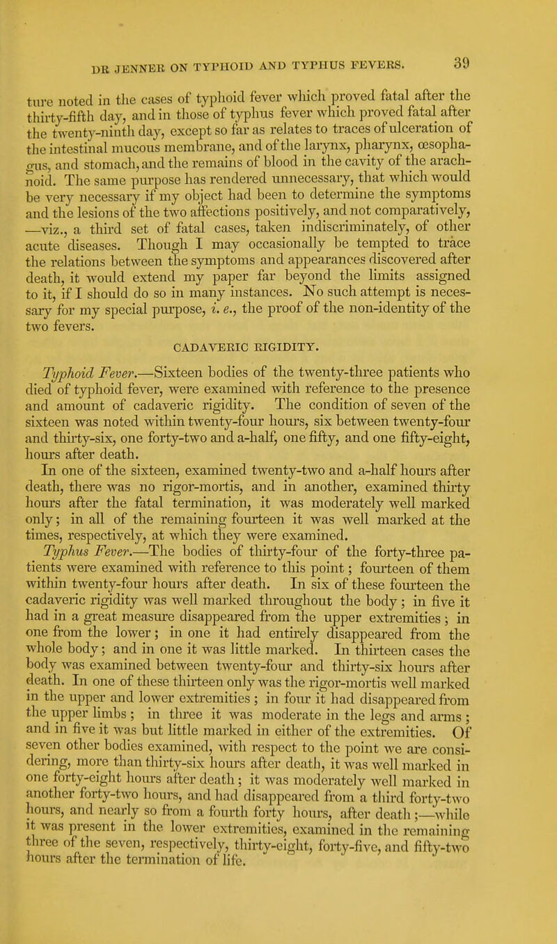 ture noted in tlie cases of typhoid fever wMch proved fatal after tlie thirty-fifth day, and in tliose of typhus fever which proved fatal after the twenty-ninth day, except so far as relates to traces of ulceration of the intestinal mucous membrane, and of the larynx, pharynx, esopha- gus, and stomach, and the remains of blood in the cavity of the arach- noid. The same purpose has rendered unnecessary, that which would be very necessary if my object had been to determine the symptoms and the lesions of the two aifections positively, and not comparatively, —viz., a third set of fatal cases, taken indiscriminately, of other acute diseases. Though I may occasionally be tempted to trace the relations between the symptoms and appearances discovered after death, it would extend my paper far beyond the limits assigned to it, if I should do so in many instances. No such attempt is neces- sary for my special purpose, i. e., the proof of the non-identity of the two fevers. CADAVERIC RIGIDITY. Typhoid Fever.—Sixteen bodies of the twenty-three patients who died of typhoid fever, were examined with reference to the presence and amount of cadaveric rigidity. The condition of seven of the sixteen was noted within twenty-four hours, six between twenty-four and thirty-six, one forty-two and a-half, one fifty, and one fifty-eight, hours after death. In one of the sixteen, examined twenty-two and a-half hours after death, there was no rigor-mortis, and in another, examined thu'ty hours after the fatal termination, it was moderately well marked only; in all of the remaining fourteen it was well marked at the times, respectively, at which they were examined. Typhus Fever.—The bodies of thirty-four of the forty-three pa- tients were examined with reference to this point; fom-teen of them within twenty-four hours after death. In six of these fourteen the cadaveric rigidity was well marked throughout the body; in five it had in a great measure disappeared from the upper extremities ; in one from the lower; in one it had entirely disappeared from the whole body; and in one it was little marked. Li thirteen cases the body was examined between twenty-foiu- and thirty-six hours after death. In one of these thirteen only was the rigor-mortis well marked in the upper and lower extremities; in four it had disappeared from the upper limbs ; in three it was moderate in the legs and arms ; and in five it was but httle marked in either of the extremities. Of seven other bodies examined, with respect to the point we are consi- dering, more than thirty-six hours after death, it was well mai-ked in one forty-eight hours after death; it was moderately well marked in another forty-two hours, and had disappeared from a third forty-two hours, and nearly so from a fourth forty hours, after death ;—while It was present in the lower extremities, examined in the remaining three of the seven, respectively, thirtv-eight, forty-five, and fifty-two hours after the termination of life.