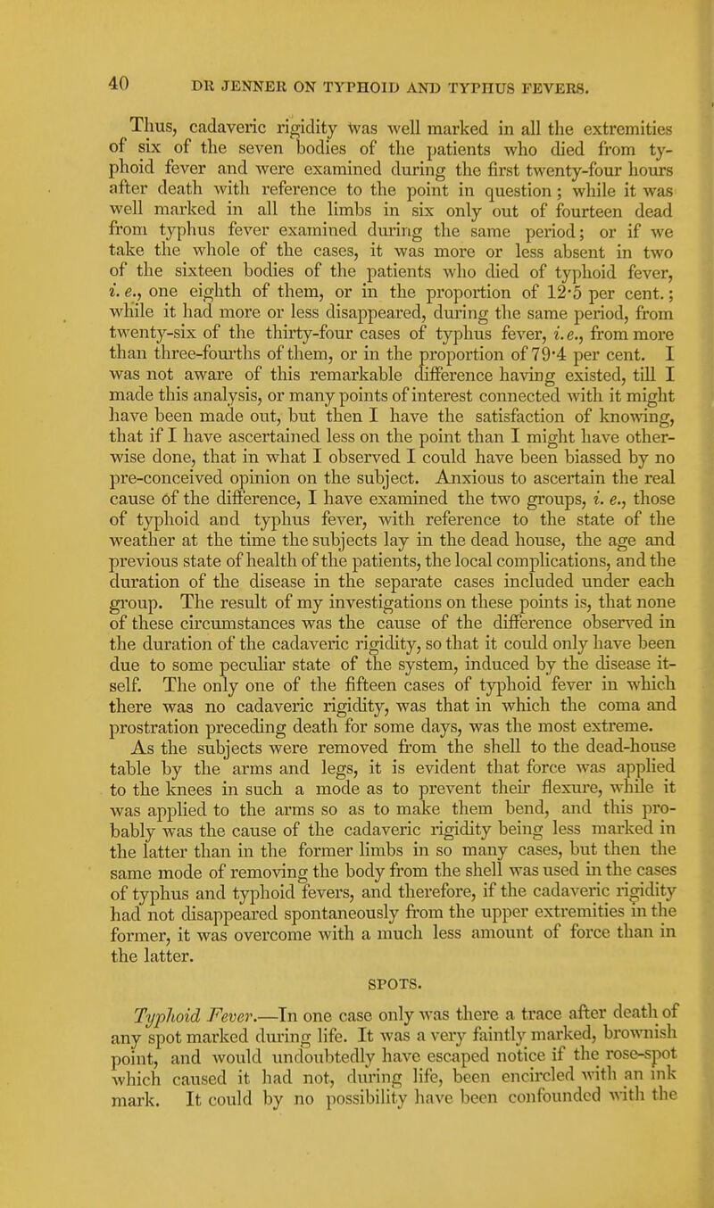 Thus, cadaveric rigidity Was well marked in all the extremities of six of the seven bodies of the patients who died from ty- phoid fever and were examined during the first twenty-four hours after death with reference to the point in question; while it was well marked in all the limbs in six only out of fourteen dead from typhus fever examined dm-ing the same period; or if we take the whole of the cases, it was more or less absent in two of the sixteen bodies of the patients who died of typhoid fever, i. e., one eighth of them, or in the proportion of 12-5 per cent.; while it had more or less disappeared, during the same period, from twenty-six of the thirty-four cases of typhus fever, i. e., from more than three-fourths of them, or in the proportion of 79*4 per cent. I was not aware of this remarkable difference having existed, till I made this analysis, or many points of interest connected with it might have been made out, but then I have the satisfaction of kno^^^ng, that if I have ascertained less on the point than I might have other- wise done, that in what I observed I could have been biassed by no pre-conceived opinion on the subject. Anxious to ascertain the real cause of the difference, I have examined the two groups, i. e., those of typhoid and typhus fever, with reference to the state of the weather at the time the subjects lay in the dead house, the age and previous state of health of the patients, the local complications, and the duration of the disease in the separate cases included under each group. The result of my investigations on these points is, that none of these circumstances was the cause of the difference obsers'^ed in the duration of the cadaveric rigidity, so that it could only have been due to some peculiar state of the system, induced by the disease it- self. The only one of the fifteen cases of typhoid fever in which there was no cadaveric rigidity, was that in which the coma and prostration preceding death for some days, was the most extreme. As the subjects were removed from the shell to the dead-house table by the arms and legs, it is evident that force was applied to the knees in such a mode as to prevent their flexure, while it was applied to the arms so as to make them bend, and this pro- bably was the cause of the cadaveric rigidity being less marked in the latter than in the former hmbs in so many cases, but then the same mode of removing the body from the shell was used in the cases of typhus and typhoid fevers, and therefore, if the cadaveric ris^dity had not disappeared spontaneously from the upper extremities m the former, it was overcome with a much less amount of force than in the latter. SPOTS. Typhoid Fever.—In one case only was there a trace after death of any spot marked during life. It was a very faintly marked, bro\\mish point, and would undoubtedly have escaped notice if the rose-spot which caused it had not, during life, been encircled with an mk mark. It could by no possibility have been confounded with the