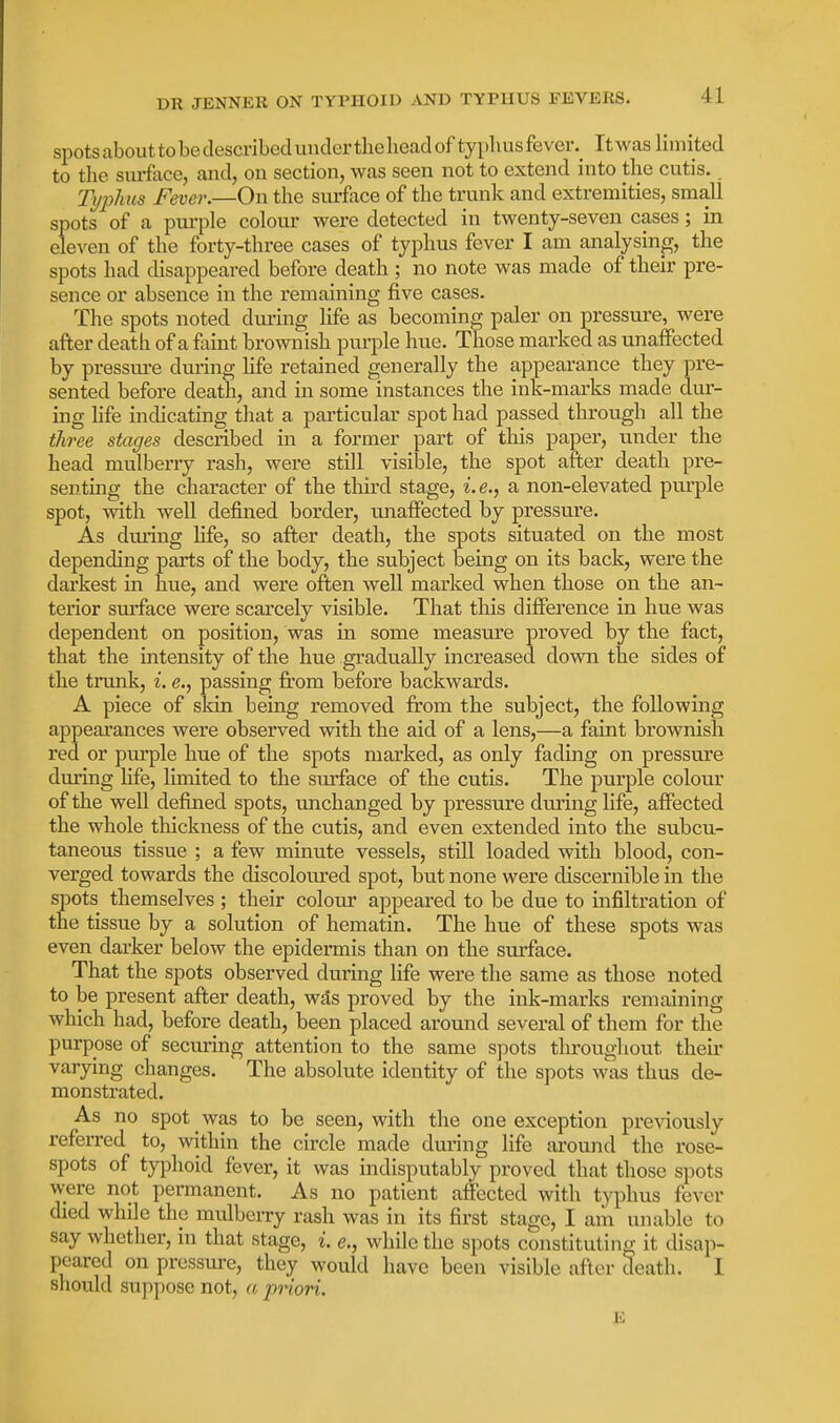 spots about to be described under the head of typliusfever._ Itwas Hmited to the siuface, and, on section, was seen not to extend into the cutis.. Typhus Fever.—On the surface of the trunk and extremities, small spots of a pm'ple colour were detected in twenty-seven cases; in eleven of the forty-three cases of typhus fever I am analysing, the spots had disappeared before death ; no note was made of their pre- sence or absence in the remaining five cases. The spots noted diu'ing life as becoming paler on pressure, were after death of a faint brownish purple hue. Those marked as unaffected by pressure during life retained generally the appearance they pre- sented before death, and in some instances the ink-marks made dur- ing hfe indicating that a particular spot had passed through all the three stages described in a former part of this paper, under the head mulberry rash, were still visible, the spot after death pre- senting the character of the third stage, i.e., a non-elevated purple spot, Avith well defined border, unaffected by pressure. As during life, so after death, the spots situated on the most depending parts of the body, the subject being on its back, were the dai'kest in hue, and were often well marked when those on the an- terior surface were scarcely visible. That this difference in hue was dependent on position, was in some measure proved by the fact, that the intensity of the hue gradually increased down the sides of the trunk, i. e., passing fi;om before backwards. A piece of skin being removed from the subject, the following appearances were observed with the aid of a lens,—a faint brownish red or piu'ple hue of the spots marked, as only fading on pressure during hfe, limited to the smiace of the cutis. The purple colour of the well defined spots, unchanged by pressure during life, affected the whole thickness of the cutis, and even extended into the subcu- taneous tissue ; a few minute vessels, still loaded with blood, con- verged towards the discolom-ed spot, but none were discernible in the spots themselves ; their colour appeared to be due to infiltration of the tissue by a solution of hematin. The hue of these spots was even darker below the epidermis than on the surface. That the spots observed during life were the same as those noted to be present after death, wds proved by the ink-marks remaining which had, before death, been placed around several of them for the purpose of securing attention to the same spots throughout then- varying changes. The absolute identity of the S])ots was thus de- monstrated. As no spot was to be seen, with the one exception previously referred to, within the circle made during life around the rose- spots of typhoid fever, it was indisputably proved that those spots were not permanent. As no patient affected with typhus fever died while the mvilberry rash was in its first stage, I am unable to say whether, in that stage, i. e., while the spots constituting it disap- peared on pressure, they would have been visible after death. I should suppose not, a priori. E