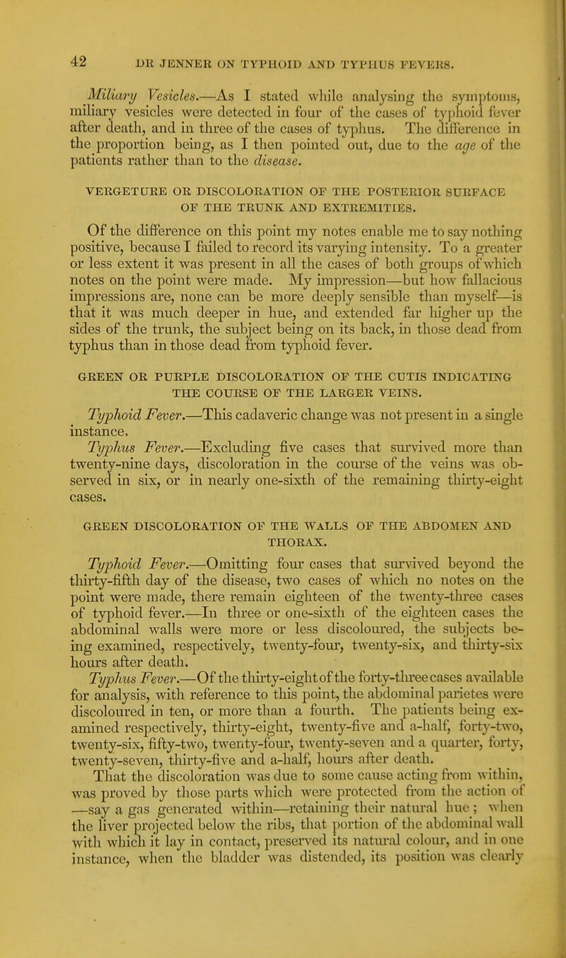 Miliary Vesicles.—As I stated while analysing the symptoms, miliary vesicles were detected in four of the cases of typhoid fever after death, and in three of the cases of typhus. The difference in the proportion being, as I then pointed out, due to the age of the patients rather than to the disease. VERGETUEE OR DISCOLORATION OF THE POSTERIOR SURFACE OF THE TRUNK AND EXTREMITIES. Of the difference on this point my notes enable me to say nothing positive, because I failed to record its varying intensity. To a greater or less extent it was present in all the cases of both groups of which notes on the point were made. My impression—but how fallacious impressions are, none can be more deeply sensible than myself—is that it was much deeper in hue, and extended far higher up the sides of the trunk, the subject being on its back, in those dead from typhus than in those dead from typhoid fever. GREEN OR PURPLE DISCOLORATION OF THE CUTIS INDICATING THE COURSE OF THE LARGER VEINS. Typhoid Fever.—This cadaveric change was not present in a single instance. Typhus Fever.—^Excluding five cases that survived more than twenty-nine days, discoloration in the course of the veins was ob- served in six, or in nearly one-sixth of the remaining thirty-eight cases. GREEN DISCOLORATION OF THE WALLS OF THE ABDOMEN AND THORAX. Typhoid Fever.—Omitting four cases that survived beyond the thirty-fifth day of the disease, two cases of which no notes on the point were made, there remain eighteen of the twenty-thi'ee cases of typhoid fever.—In three or one-sixth of the eighteen cases the abdominal walls were more or less discoloured, the subjects be- ing examined, respectively, twenty-four, twenty-six, and thirty-six hours after death. Typhus Fever.—Of the thu'ty-eightof the forty-three cases available for analysis, with reference to this point, the abdominal parietes were discoloured in ten, or more than a fourth. The patients beuig ex- amined respectively, thirty-eight, twenty-five and a-half, forty-two, twenty-six, fifty-two, twenty-four, twenty-seven and a quarter, forty, twenty-seven, tliirty-five and a-half, houi'S after death. That the discoloration was due to some cause acting from within, was proved by those parts which were protected fi'om the action of —say a gas generated within—I'etaining their natural hue ; when the liver projected below the ribs, that portion of the abdominal wall with whicli it lay in contact, presented its natural colour, and in one instance, when the bladder was distended, its position was clearly