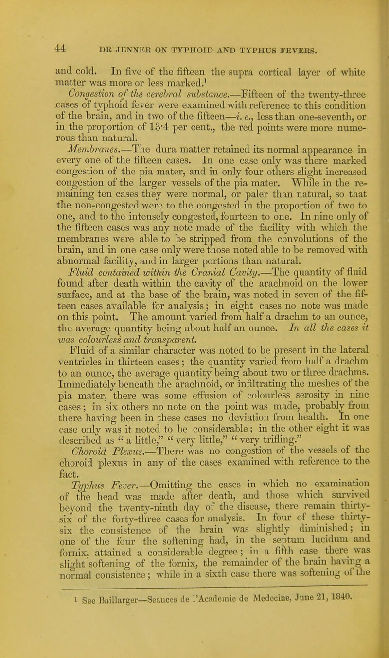 and cold. In five of the fifteen the supra cortical layer of white matter was more or less marked.' Congestion of the cerebral substance.—Fifteen of the twenty-three cases of tyyohoid fever were examined with reference to this condition of the brain, and in two of the fifteen—i. e., less than one-seventli, or in the proportion of 134 per cent., the red points were more nume- rous than natural. Membranes.—The dura matter retained its normal appearance in every one of the fifteen cases. In one case only was there marked congestion of the pia mater, and in only four others slight increased congestion of the larger vessels of the pia mater. While in the re- maining ten cases they were normal, or paler than natural, so that the non-congested were to the congested m the proportion of two to one, and to the intensely congested, fourteen to one. In nine only of the fifteen cases was any note made of the facility with which the membranes were able to be stripped from the convolutions of the brain, and in one case only were those noted able to be removed with abnormal facility, and in larger portions than natural. Fluid contained within the Cranial Cavity.—The quantity of fluid found after death within the cavity of the arachnoid on the lower surface, and at the base of the brain, was noted in seven of the fif- teen cases available for analysis; in eight cases no note was made on this point. The amount varied from half a drachm to an ounce, the average quantity being about half an ounce. In all the cases it was colourless and transijarent. Fluid of a similar character was noted to be present in the lateral ventricles in thirteen cases; the quantity varied from half a drachm to an ounce, the average quantity being about two or three drachms. Immediately beneath tlie arachnoid, or infiltrating the meshes of the pia mater, there was some effusion of colourless serosity in nine cases; in six others no note on the point was made, probably from there having been in these cases no deviation from health. In one case only was it noted to be considerable; in the other eight it was described as  a Httle,  very little,  very trifling. Choroid Plexus.—There was no congestion of the vessels of the choroid plexus in any of the cases examined with reference to the fact. Typhus Fever.—Omitting the cases in which no examination of the head was made after death, and those which _ sm-vived beyond the twenty-ninth day of the disease, there remain thirty- six of the forty-three cases for analysis. In fom* of these tliii'ty- six the consistence of the brain was slightly diminished; in one of tlie four the softening had, in the septum lucidum and fornix, attained a considerable degree; in a fifth case_ there was slight softening of the fornix, the remainder of the brain_ having a normal consistence; while in a sixth case there was softening of the 1 See Biiillarger—Seances de I'Acadeinie de Mcdccine, June 21, 1840.