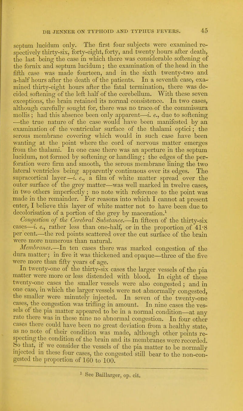 septum lucidum only. The first four subjects were examined re- spectively tliii'ty-six, forty-eight, forty, and twenty hours after death, the last being the case in which there was considerable softening of the fornix and septum lucidum; the examination of the head in the fifth case was made fourteen, and in the sixth twenty-two and a-half hours after the death of the patients. In a seventh case, exa- mined thuty-eight hours after the fatal termination, there was de- cided softening of the left half of the cerebellum. With these seven exceptions, the brain retained its normal consistence. Li two cases, although careftilly sought for, there was no trace of the commissura mollis; had this absence been only apparent—i. e., due to softening —the true nature of the case would have been manifested by an examination of the ventricular surface of the thalami optici; the serous membrane covering which would in such case have been wanting at the point where the cord of nervous matter emerges from the thalami. In one case there was an aperture in the septum lucidum, not formed by softening or handUng; the edges of the per- foration were firm and smooth, the serous membrane lining the two lateral ventricles being apparently continuous over its edges. The supracortical layer—i. e., a film of white matter spread over the outer surface of the grey matter—was well marked in twelve cases, in two others imperfectly ; no note with reference to the point was made in the remainder. For reasons into which I cannot at present enter, I believe this layer of white matter not to have been due to decolorisation of a portion of the grey by maceration.^ Congestion of the Cerebral Substance.—In fifteen of the thirty-six cases—i. e., rather less than one-half, or in the proportion^of 41-8 per cent.—the red points scattered over the cut surface of the brain were more numerous than natural. Membranes.—Li ten cases there was marked congestion of the dvu-a matter; in five it was thickened and opaque—three of the five were more than fifty years of age. In twenty-one of the thirty-six cases the larger vessels of the pia matter were more or less distended with blood. In eight of these twenty-one cases the smaller vessels were also congested; and in one case, in which the larger vessels were not abnormally congested, the smaller were minutely injected. In seven of the twenty-one cases, the congestion was trifling in amount. In nine cases the ves- sels of the pia matter appeared to be in a normal condition—at any rate there was in these nine no abnormal congestion. In four other cases there could have been no great deviation from a healthy state, as no_ note of their condition was made, although other points re- spectmgthe condition of the brain and its membranes were recorded, bo that, if we consider the vessels of the pia matter to be normaUy injected in these four cases, the congested still beai' to the non-con- gested the proportion of 160 to 100. See Baillarger, op. cit.